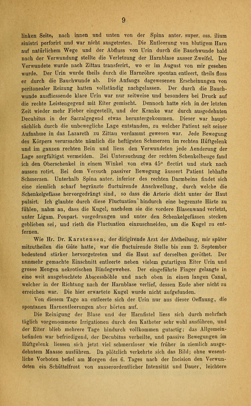 linken Seite, nach innen und unten von der Spina anter. super, oss. ilium sinistri perforirt und war nicht ausgetreten. Die Entleerung von blutigem Harn auf natürlichem Wege und der Abfluss von Urin durch die Bauchwunde bald nach der Verwundung stellte die Verletzung der Harnblase ausser Zweifel. Der Verwundete wurde nach Zittau transferirt, wo er im August von mir gesehen wurde. Der Urin wurde theils durch die Harnröhre spontan entleert, theils floss er durch die Bauchwunde ab. Die Anfangs dagewesenen Erscheinungen von peritonealer Reizung hatten vollständig nachgelassen. Der durch die Bauch- wunde ausfliessende klare Urin war nur zeitweise und besonders bei Druck auf die rechte Leistengegend mit Eiter gemischt. Dennoch hatte sich in der letzten Zeit wieder mehr Fieber eingestellt, und der Kranke war durch ausgedehnten Decubitus in der Sacralgegend etwas heruntergekommen. Dieser war haupt- sächlich durch die unbewegliche Lage entstanden, zu welcher Patient seit seiner Aufnahme in das Lazareth zu Zittau verdammt gewesen war. Jede Bewegung des Körpers verursachte nämlich die heftigsten Schmerzen im rechten Hüftgelenk und im ganzen rechten Bein und Hess den Verwundeten jede Aenderung der Lage sorgfältigst vermeiden. Bei Untersuchung der rechten Schenkelbeuge fand ich den Oberschenkel in einem Winkel von etwa 45° flectirt und stark nach aussen rotirt. Bei dem Versuch passiver Bewegung äussert Patient lebhafte Schmerzen. Unterhalb Spina anter. inferior des rechten Darmbeins findet sich eine ziemlich scharf begränzte fluctuirende Anschwellung, durch welche die Schenkelgefässe hervorgedrängt sind, so dass die Arterie dicht unter der Haut pulsirt. Ich glaubte durch diese Fluctuation'hindurch eine begrenzte Härte zu fühlen, nahm an, dass die Kugel, nachdem sie die vordere Blasenwand verletzt, unter Ligam. Poupart. vorgedrungen und unter den Schenkelgefässen stecken geblieben sei, und rieth die Fluctuation einzuschneiden, um die Kugel zu ent- fernen. Wie Hr. Dr. Karstensen, der dirigirende Arzt der Abtheilung, mir später mitzutheilen die Güte hatte, war die fluctuirende Stelle bis zum 2. September bedeutend stärker hervorgetreten und die Haut auf derselben geröthet. Der nunmehr gemachte Einschnitt entleerte neben vielem gutartigen Eiter Urin und grosse Mengen nekrotischen Bindegewebes. Der eingeführte Finger gelangte in eine weit ausgebuchtete Abscesshöhle und nach oben in einen langen Canal, welcher in der Richtung nach der Harnblase verlief, dessen Ende aber nicht zu erreichen war. Die hier erwartete Kugel wurde nicht aufgefunden. Von diesem Tage an entleerte sich der Urin nur aus dieser Oeffnung, die spontanen Harnentleerungen aber hörten auf. Die Reinigung der Blase und der Harnfistel Hess sich durch mehrfach täglich vorgenommene Irrigationen durch den Katheter sehr wohl ausführen, und der Eiter blieb mehrere Tage hindurch vollkommen gutartig; das Allgemein- befinden war befriedigend, der Decubitus verheilte, und passive Bewegungen im Hüftgelenk Hessen sich jetzt viel schmerzloser wie früher in ziemlich ausge- dehntem Maasse ausführen. Da plötzlich verkehrte sich das Bild; ohne wesent- liche Vorboten befiel am Morgen des 6. Tages nach der Incision den Verwun- deten ein Schüttelfrost von ausserordentlicher Intensität und Dauer, leichtere