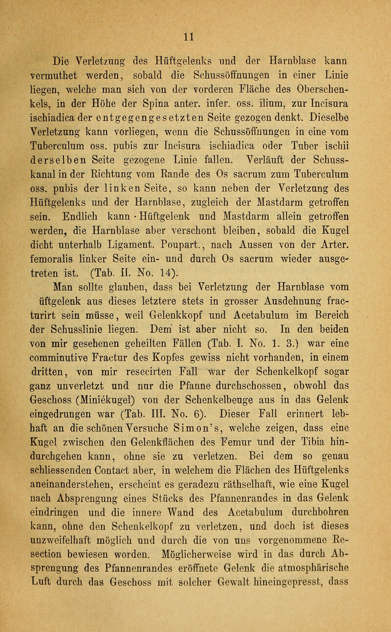 Die Verletzung des Hüftgelenks und der Harnblase kann vermuthet werden, sobald die Schussöffnungen in einer Linie liegen, welche man sich von der vorderen Fläche des Oberschen- kels, in der Höhe der Spina anter. infer. oss. ilium, zur Incisura ischiadica der entgegengesetzten Seite gezogen denkt. Dieselbe Verletzung kann vorliegen, wenn die Schussöffnungen in eine vom Tuberculum oss. pubis zur Incisura ischiadica oder Tuber ischii derselben Seite gezogene Linie fallen. Verläuft der Schuss- kanal in der Eichtung vom Rande des Os sacrum zum Tuberculum oss. pubis der linken Seite, so kann neben der Verletzung des Hüftgelenks und der Harnblase, zugleich der Mastdarm getroffen sein. Endlich kann • Hüftgelenk und Mastdarm allein getroffen werden, die Harnblase aber verschont bleiben, sobald die Kugel dicht unterhalb Ligament. Poupart., nach Aussen von der Arter. femoralis linker Seite ein- und durch Os sacrum wieder ausge' treten ist. (Tab. iL No. 14). Man sollte glauben, dass bei Verletzung der Harnblase vom üftgelenk aus dieses letztere stets in grosser Ausdehnung frac- turirt sein müsse, weil Gelenkkopf und Acetabulum im Bereich der Schusslinie liegen. Dem' ist aber nicht so. In den beiden von mir gesehenen geheilten Fällen (Tab. I. No. 1. 3.) war eine comminutive Fractur des Kopfes gewiss nicht vorhanden, in einem dritten, von mir resecirten Fall war der Schenkelkopf sogar ganz unverletzt und nur die Pfanne durchschossen, obwohl das Geschoss (Miniekugel) von der Schenkelbeuge aus in das Gelenk eingedrungen war (Tab. IIL No. 6). Dieser Fall erinnert leb- haft an die schönen Versuche Simon's, welche zeigen, dass eine Kugel zwischen den Gelenkflächen des Femur und der Tibia hin- durchgehen kann, ohne sie zu verletzen. Bei dem so genau schliessenden Contact aber, in welchem die Flächen des Hüftgelenks aneinanderstehen, erscheint es geradezu räthselhaft, wie eine Kugel nach Absprengung eines Stücks des Pfannenrandes in das Gelenk eindringen und die innere Wand des Acetabulum durchbohren kann, ohne den Schenkelkopf zu verletzen, und doch ist dieses unzweifelhaft möglich und durch die von uns vorgenommene Re- section bewiesen worden. Möglicherweise wird in das durch Ab- sprengung des Pfannenrandes eröffnete Gelenk die atmosphärische Luft durch das Geschoss mit solcher Gewalt hineingepresst, dass