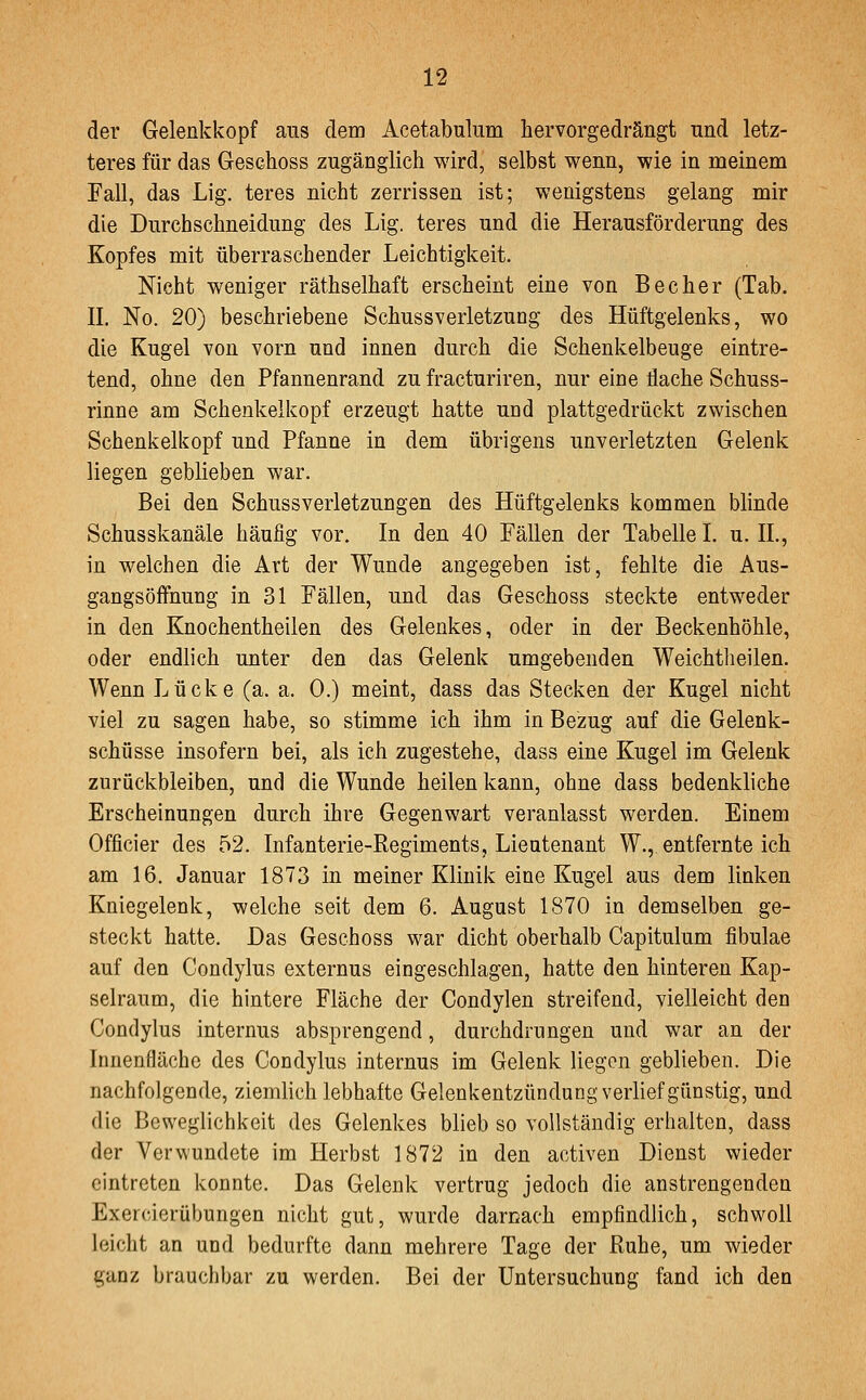 der Gelenkkopf aus dem Acetabulum hervorgedrängt nnd letz- teres für das Geschoss zugänglich wird, selbst wenn, wie in meinem Fall, das Lig. teres nicht zerrissen ist; wenigstens gelang mir die Durchschneidung des Lig. teres und die Herausförderung des Kopfes mit überraschender Leichtigkeit. Nicht weniger räthselhaft erscheint eine von Becher (Tab. IL No. 20) beschriebene Schussverletzung des Hüftgelenks, wo die Kugel von vorn und innen durch die Schenkelbeuge eintre- tend, ohne den Pfannenrand zu fracturiren, nur eine dache Schuss- rinne am Schenkelkopf erzeugt hatte und plattgedrückt zwischen Schenkelkopf und Pfanne in dem übrigens unverletzten Gelenk liegen geblieben war. Bei den Schussverletzungen des Hüftgelenks kommen blinde Schusskanäle häufig vor. In den 40 Fällen der Tabelle I. u. IL, in welchen die Art der Wunde angegeben ist, fehlte die Aus- gangsöffnung in 31 Fällen, und das Geschoss steckte entweder in den Knochentheilen des Gelenkes, oder in der Beckenhöhle, oder endlich unter den das Gelenk umgebenden Weichtbeilen. Wenn Lücke (a. a. 0.) meint, dass das Stecken der Kugel nicht viel zu sagen habe, so stimme ich ihm in Bezug auf die Gelenk- schüsse insofern bei, als ich zugestehe, dass eine Kugel im Gelenk zurückbleiben, und die Wunde heilen kann, ohne dass bedenkliche Erscheinungen durch ihre Gegenwart veranlasst werden. Einem Officier des 52. Infanterie-Regiments, Lieutenant W., entfernte ich am 16. Januar 1873 in meiner Klinik eine Kugel aus dem linken Kniegelenk, welche seit dem 6. August 1870 in demselben ge- steckt hatte. Das Geschoss war dicht oberhalb Capitulum fibulae auf den Condylus externus eingeschlagen, hatte den hinteren Kap- selraum, die hintere Fläche der Condylen streifend, vielleicht den Condylus internus absprengend, durchdrungen und war an der Innenfläche des Condylus internus im Gelenk liegen geblieben. Die nachfolgende, ziemlich lebhafte Gelenkentzündung verlief günstig, und die Beweglichkeit des Gelenkes blieb so vollständig erhalten, dass der Verwundete im Herbst 1872 in den activen Dienst wieder eintreten konnte. Das Gelenk vertrug jedoch die anstrengenden Exercierübungen nicht gut, wurde darnach empfindlich, schwoll leicht an und bedurfte dann mehrere Tage der Ruhe, um wieder ganz brauchbar zu werden. Bei der Untersuchung fand ich den