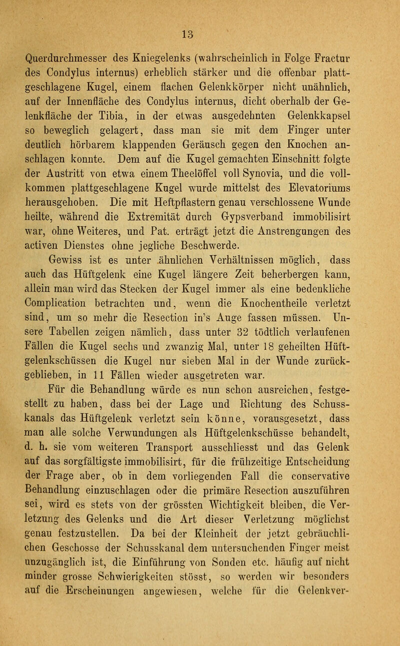 QuerdnrcLmesser des Kniegelenks (wahrscheinlich in Folge Fractur des Condylus internus) erheblich stärker und die offenbar platt- geschlagene Kugel, einem flachen Gelenkkörper nicht unähnlich, auf der Innenfläche des Condylus internus, dicht oberhalb der Ge- lenkfläche der Tibia, in der etwas ausgedehnten Gelenkkapsel so beweglich gelagert, dass man sie mit dem Finger unter deutlich hörbarem klappenden Geräusch gegen den Knochen an- schlagen konnte. Dem auf die Kugel gemachten Einschnitt folgte der Austritt von etwa einem Theelöffel voll Synovia, und die voll- kommen plattgeschlagene Kugel wurde mittelst des Elevatoriums herausgehoben. Die mit Heftpflastern genau verschlossene Wunde heilte, w^ährend die Extremität durch Gypsverband immobilisirt war, ohne Weiteres, und Pat. erträgt jetzt die Anstrengungen des activen Dienstes ohne jegliche Beschwerde. Gewiss ist es unter ähnlichen Verhältnissen möglich, dass auch das Hüftgelenk eine Kugel längere Zeit beherbergen kann, allein man wird das Stecken der Kugel immer als eine bedenkliche Complication betrachten und, w^enn die Knochentheile verletzt sind, um so mehr die Resection in's Auge fassen müssen. Un- sere Tabellen zeigen nämlich, dass unter 32 tödtlich verlaufenen Fällen die Kugel sechs und zwanzig Mal, unter 18 geheilten Hüft- gelenkschüssen die Kugel nur sieben Mal in der Wunde zurück- geblieben, in 11 Fällen wieder ausgetreten war. Für die Behandlung würde es nun schon ausreichen, festge- stellt zu haben, dass bei der Lage und Eichtung des Schuss- kanals das Hüftgelenk verletzt sein könne, vorausgesetzt, dass man alle solche Verwundungen als Hüftgelenkschüsse behandelt, d. h. sie vom weiteren Transport ausschliesst und das Gelenk auf das sorgfältigste immobilisirt, für die frühzeitige Entscheidung der Frage aber, ob in dem vorliegenden Fall die conservative Behandlung einzuschlagen oder die primäre Resection auszuführen sei, wird es stets von der grössten Wichtigkeit bleiben, die Ver- letzung des Gelenks und die Art dieser Verletzung möglichst genau festzustellen. Da bei der Kleinheit der jetzt gebräuchli- chen Geschosse der Schusskanal dem untersuchenden Finger meist unzugänglich ist, die Einführung von Sonden etc. häufig auf nicht minder grosse Schwierigkeiten stösst, so werden wir besonders auf die Erscheinungen angewiesen, welche für die Gelenkver-