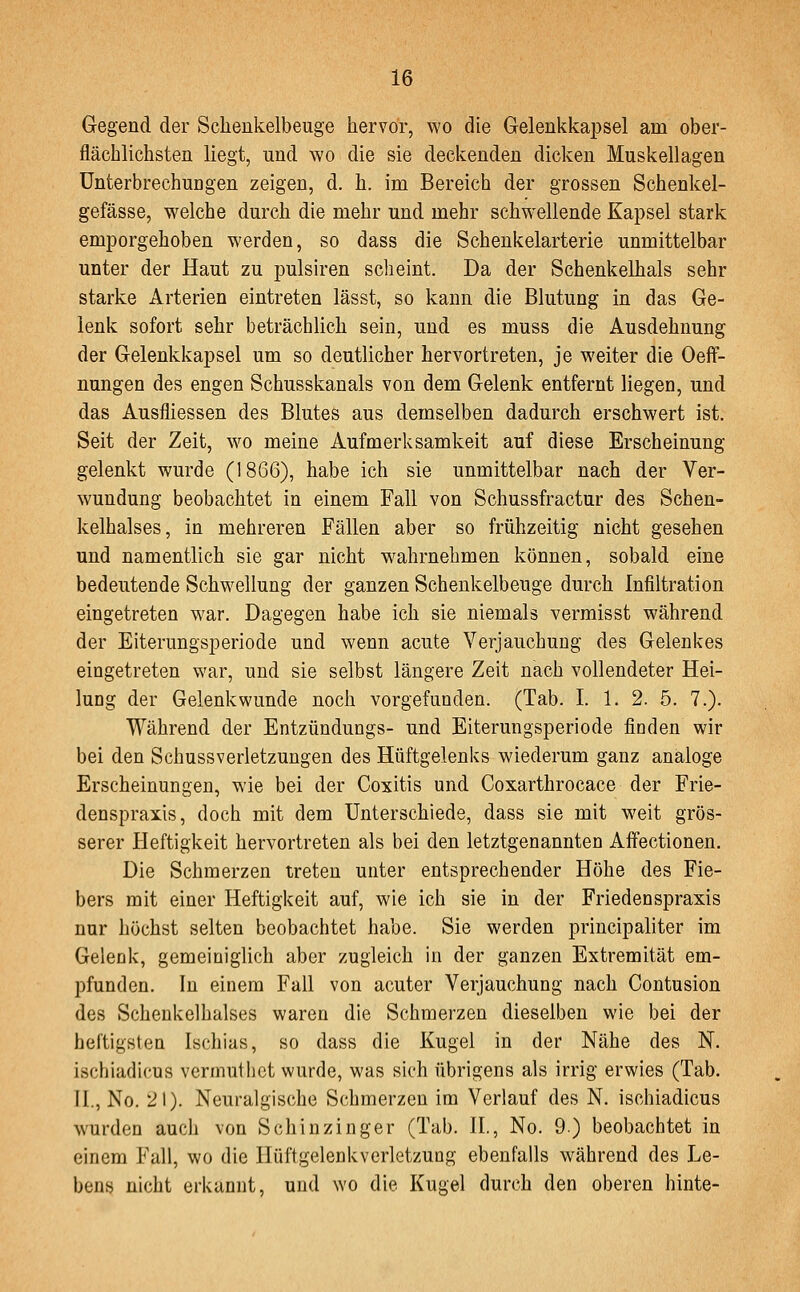 Gegend der Schenkelbeuge hervor, wo die Gelenkkapsel am ober- flächlichsten liegt, und wo die sie deckenden dicken Muskellagen Unterbrechungen zeigen, d. h. im Bereich der grossen Schenkel- gefässe, welche durch die mehr und mehr schwellende Kapsel stark emporgehoben werden, so dass die Schenkelarterie unmittelbar unter der Haut zu pulsiren scheint. Da der Schenkelhals sehr starke Arterien eintreten lässt, so kann die Blutung in das Ge- lenk sofort sehr beträchlich sein, und es muss die Ausdehnung der Gelenkkapsel um so deutlicher hervortreten, je weiter die OefF- nungen des engen Schusskanals von dem Gelenk entfernt liegen, und das Ausfliessen des Blutes aus demselben dadurch erschwert ist. Seit der Zeit, wo meine Aufmerksamkeit auf diese Erscheinung gelenkt wurde (1866), habe ich sie unmittelbar nach der Ver- wundung beobachtet in einem Fall von Schussfractur des Schen- kelhalses, in mehreren Fällen aber so frühzeitig nicht gesehen und namentlich sie gar nicht w^ahrnehmen können, sobald eine bedeutende Schwellung der ganzen Schenkelbeuge durch Infiltration eingetreten war. Dagegen habe ich sie niemals vermisst während der Eiterungsperiode und wenn acute Verjauchung des Gelenkes eingetreten war, und sie selbst längere Zeit nach vollendeter Hei- lung der Gelenkwunde noch vorgefunden. (Tab. I. 1. 2. 5. 7.). Während der Entzündungs- und Eiterungsperiode finden wir bei den Schussverletzungen des Hüftgelenks wiederum ganz analoge Erscheinungen, wie bei der Coxitis und Coxarthrocace der Frie- denspraxis, doch mit dem Unterschiede, dass sie mit weit grös- serer Heftigkeit hervortreten als bei den letztgenannten Affectionen. Die Schmerzen treten unter entsprechender Höhe des Fie- bers mit einer Heftigkeit auf, wie ich sie in der Friedenspraxis nur höchst selten beobachtet habe. Sie werden principaliter im Gelenk, gemeiniglich aber zugleich in der ganzen Extremität em- pfunden. In einem Fall von acuter Verjauchung nach Gontusion des Schenkelhalses waren die Schmerzen dieselben wie bei der heftigsten Ischias, so dass die Kugel in der Nähe des N. ischiadicus verniuthct wurde, was sich übrigens als irrig erwies (Tab. H., No. 21). Neuralgische Schmerzen im Verlauf des N. ischiadicus wurden auch von Schinzinger (Tab. IL, No. 9) beobachtet in einem Fall, wo die Ilüftgelenkverletzung ebenfalls während des Le- bens nicht erkannt, und wo die Kugel durch den oberen hinte-