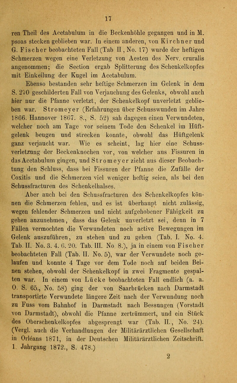 ren Theil des Acetabulum in die Beckenhöhle gegangen und in M. psoas stecken geblieben war. In einem anderen, von Kirchner und G. Fischer beobachteten Fall (Tab II, No, 17) wurde der heftigen Schmerzen wegen eine Verletzung von Aesten des Nerv, cruralis angenommen; die Section ergab Splitterung des Schenkelkopfes mit Einkeilung der Kugel im Acetabulum. Ebenso bestanden sehr heftige Schmerzen im Gelenk in dem S. 270 geschilderten Fall von Verjauchung des Gelenks, obwohl auch hier nur die Pfanne verletzt, der Schenkelkopf unverletzt geblie- ben war. Stromeyer (Erfahrungen über Schusswunden im Jahre 1866. Hannover 1867. 8., S. 52) sah dagegen einen Verwundeten, welcher noch am Tage vor seinem Tode den Schenkel im Hüft- gelenk beugen und strecken konnte, obwohl das Hüftgelenk ganz verjaucht war. Wie es scheint, lag hier eine Schuss- verletzung der .Beckenknochen vor, von welcher aus Fissuren in das Acetabulum gingen, und Stromeyer zieht aus dieser Beobach- tung den Schluss, dass bei Fissuren der Pfanne die Zufälle der Coxitis und die Schmerzen viel weniger heftig seien, als bei den Schussfracturen des Schenkelhalses. Aber auch bei den Schussfracturen des Schenkelkopfes kön- nen die Schmerzen fehlen, und es ist überhaupt nicht zulässig, wegen fehlender Schmerzen und nicht aufgehobener Fähigkeit zu gehen anzunehmen, dass das Gelenk unverletzt sei, denn in 7 Fällen vermochten die Verwundeten noch active Bewegungen im Gelenk auszuführen, zu stehen und zu gehen (Tab. I. No. 4. Tab. IL No. 3. 4. 6. 20. Tab. III. No, 8.), ja in einem von Fischer beobachteten Fall (Tab. II. No. 5), war der Verwundete noch ge- laufen und konnte 4 Tage vor dem Tode noch auf beiden Bei- nen stehen, obwohl der Schenkelkopf in zwei Fragmente gespal- ten -war. In einem von Lücke beobachteten Fall endlich (a. a. 0. S. 65., No. 58) ging der von Saarbrücken nach Darmstadt transportirte Verwundete längere Zeit nach der Verwundung noch zu Fuss vom Bahnhof in Darmstadt nach Bessungen (Vorstadt von Darmstadt), obwohl die Pfanne zertrümmert, und ein Stück des Oberschenkelkopfes abgesprengt war (Tab. IL, No. 24). (Vei'gl. auch die Verhandlungen der Militärärztlichen Gesellschaft in Orleans 1871, in der Deutschen Militärärztlichen Zeitschrift. 1. Jahrgang 1872., S. 478.) 2