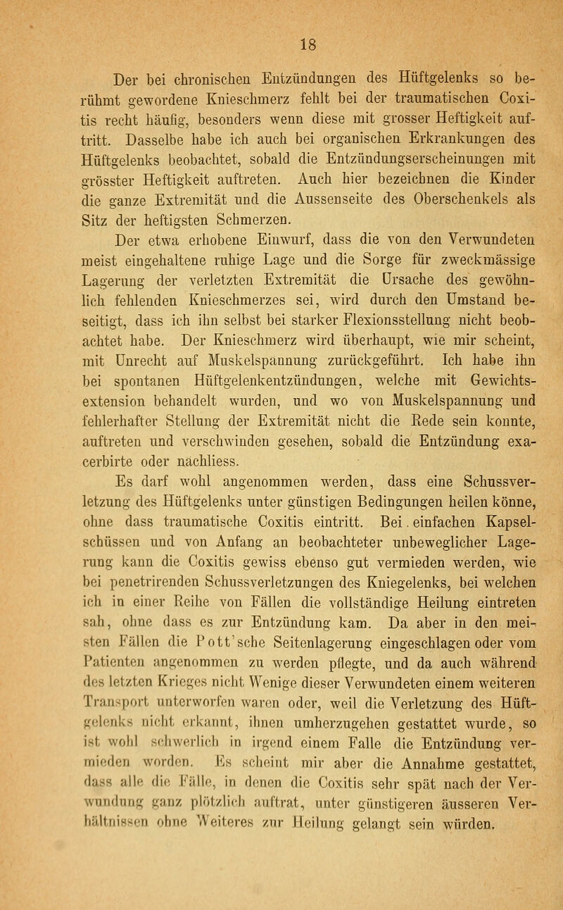 Der bei chronischen Entzündungen des Hüftgelenks so be- rühmt gewordene Knieschmerz fehlt bei der traumatischen Coxi- tis recht häufig, besonders wenn diese mit grosser Heftigkeit auf- tritt. Dasselbe habe ich auch bei organischen Erkrankungen des Hüftgelenks beobachtet, sobald die Entzündungserscheinungen mit grösster Heftigkeit auftreten. Auch hier bezeichnen die Kinder die ganze Extremität und die Aussenseite des Oberschenkels als Sitz der heftigsten Schmerzen. Der etwa erhobene Einwurf, dass die von den Verwundeten meist eingehaltene ruhige Lage und die Sorge für zweckmässige Lagerung der verletzten Extremität die Ursache des gewöhn- lich fehlenden Knieschmerzes sei, wird durch den Umstand be- seitigt, dass ich ihn selbst bei starker Flexionsstellung nicht beob- achtet habe. Der Knieschmerz wird überhaupt, wie mir scheint, mit Unrecht auf Muskelspännung zurückgeführt. Ich habe ihn bei spontanen Hüftgelenkentzündungen, welche mit Gewichts- extension behandelt wurden, und wo von Muskelspannuog und fehlerhafter Stellung der Extremität nicht die Rede sein konnte, auftreten und verschwinden gesehen, sobald die Entzündung exa- cerbirte oder nächliess. Es darf wohl angenommen werden, dass eine Schussver- letzung des Hüftgelenks unter günstigen Bedingungen heilen könne, ohne dass traumatische Coxitis eintritt. Bei. einfachen Kapsel- schüssen und von Anfang an beobachteter unbeweglicher Lage- rung kann die Coxitis gewiss ebenso gut vermieden werden, wie bei penetrirenden Schussverletzungen des Kniegelenks, bei welchen ich in einer Reihe von Fällen die vollständige Heilung eintreten sah, ohne dass es zur Entzündung kam. Da aber in den mei- sten Fällen die Pott'sehe Seitenlagerung eingeschlagen oder vom Patienten angenommen zu werden pflegte, und da auch während dos letzten Krieges nicht Wenige dieser Verwundeten einem weiteren Tranjjport unterworfen waren oder, weil die Verletzung des Hüft- gelenks nicht erkannt, ihnen umherzugehen gestattet wurde, so ist wohl schwerlich in irgend einem Falle die Entzündung ver- mieden worden. Es scheint mir aber die Annahme gestattet, dass alle die Fälle, in denen die Coxitis sehr spät nach der Ver- wundung ganz plötzlich auftrat, unter günstigeren äusseren Ver- hältnissen ohne Weiteres zur Heilung gelangt sein würden.
