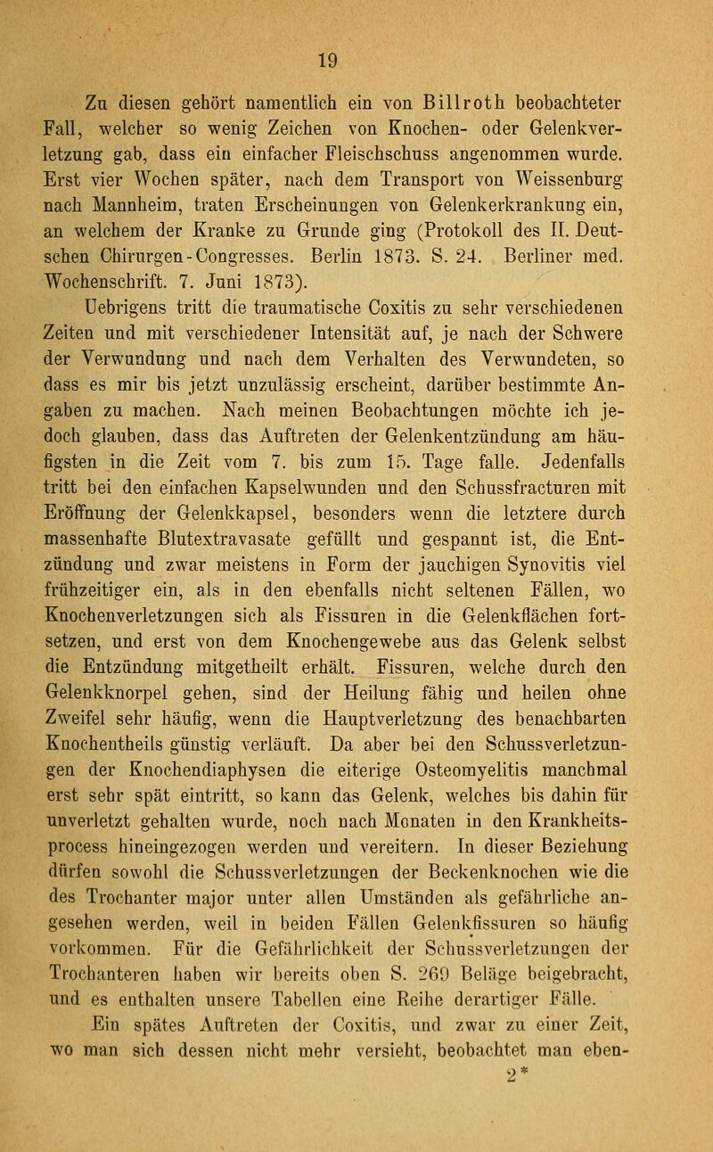 Zu diesen gehört namentlich ein von Billroth beobachteter Fall, welcher so wenig Zeichen von Knochen- oder Gelenkver- letzung gab, dass ein einfacher Fleischschuss angenommen wurde. Erst vier Wochen später, nach dem Transport von Weissenburg nach Mannheim, traten Erscheinungen von Gelenkerkranliung ein, an welchem der Kranke zu Grunde ging (Protokoll des II, Deut- schen Chirurgen-Congresses. Berlin 1873. S. 24. Berliner med. Wochenschrift. 7. Juni 1873). Uebrigens tritt die traumatische Coxitis zu sehr verschiedenen Zeiten und mit verschiedener Intensität auf, je nach der Schwere der Verwundung und nach dem Verhalten des Verwundeten, so dass es mir bis jetzt unzulässig erscheint, darüber bestimmte An- gaben zu machen. Nach meinen Beobachtungen möchte ich je- doch glauben, dass das Auftreten der Gelenkentzündung am häu- figsten in die Zeit vom 7. bis zum 15. Tage falle. Jedenfalls tritt bei den einfachen Kapselwunden und den Schussfracturen mit Eröffnung der Gelenkkapsel, besonders wenn die letztere durch massenhafte Blutextravasate gefüllt und gespannt ist, die Ent- zündung und zwar meistens in Form der jauchigen Synovitis viel frühzeitiger ein, als in den ebenfalls nicht seltenen Fällen, wo Knochenverletzungen sich als Fissuren in die Gelenkflächen fort- setzen, und erst von dem Knochengewebe aus das Gelenk selbst die Entzündung mitgetheilt erhält. Fissuren, welche durch den Gelenklvnorpel gehen, sind der Heilung fähig und heilen ohne Zweifel sehr häufig, wenn die Hauptverletzung des benachbarten Knochentheils günstig verläuft. Da aber bei den Schussverletzun- gen der Knochendiaphysen die eiterige Osteomyelitis manchmal erst sehr spät eintritt, so kann das Gelenk, welches bis dahin für unverletzt gehalten wurde, noch nach Monaten in den Krankheits- process hineingezogen werden und vereitern. In dieser Beziehung dürfen sowohl die SchussVerletzungen der Beckenknochen wie die des Trochanter major unter allen Umständen als gefährliche an- gesehen werden, weil in beiden Fällen Gelenkfissuren so häufig vorkommen. Für die Gefährlichkeit der Schussverletzungen der Trochanteren haben wir bereits oben S. 269 Beläge beigebracht, und es enthalten unsere Tabellen eine Reihe derartiger Fälle. Ein spätes Auftreten der Coxitis, und zwar zu einer Zeit, wo man sich dessen nicht mehr versieht, beobachtet man eben- 2*