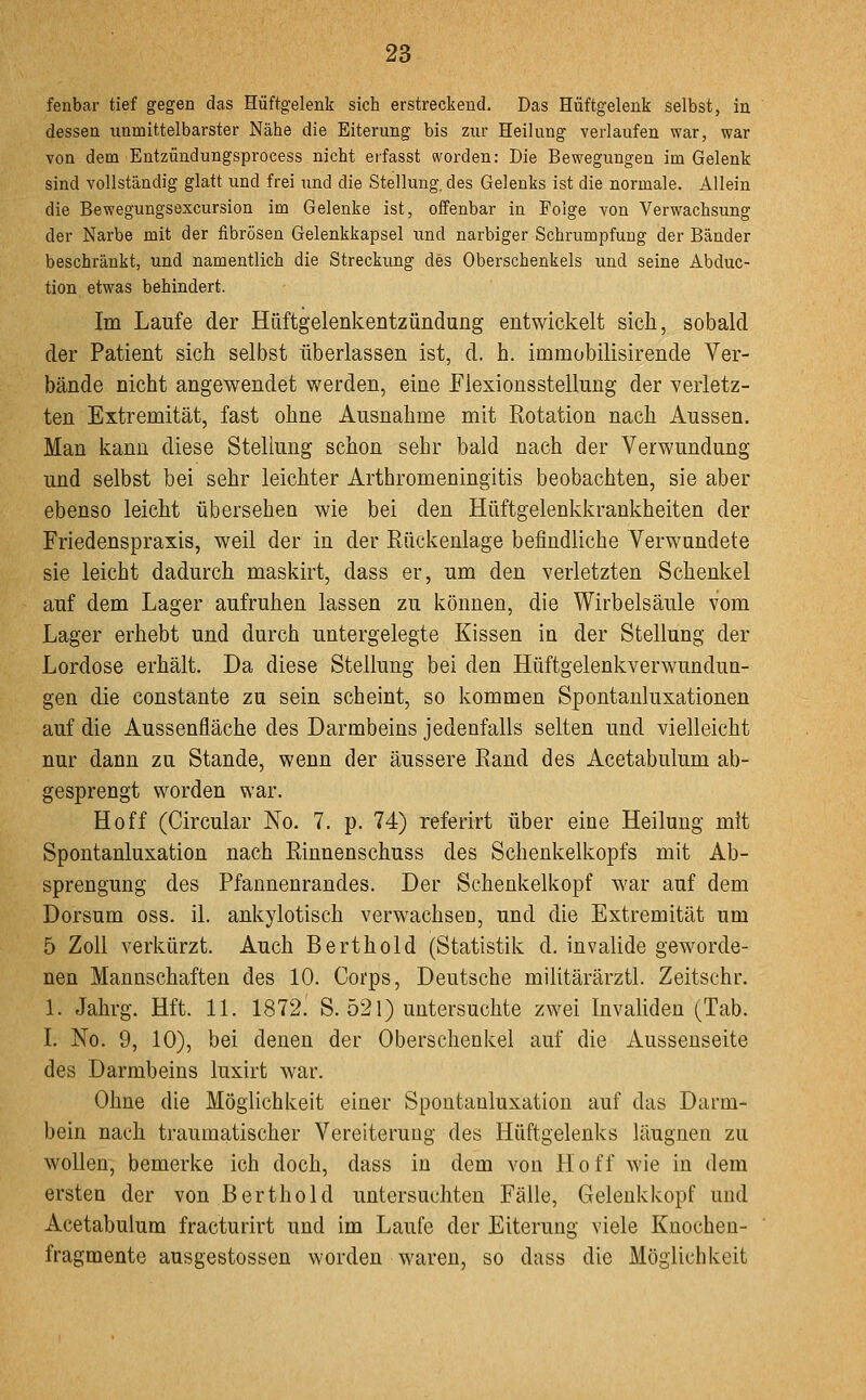 fenbar tief gegen das Hüftgelenk sich erstreckend. Das Hüftgelenk selbst, in dessen unmittelbarster Nähe die Eiterung bis zur Heilung verlaufen war, war von dem Entzündungsprocess nicht eifasst worden: Die Bewegungen im Gelenk sind vollständig glatt und frei und die Stellung, des Gelenks ist die normale. Allein die Bewegungsexcursion im Gelenke ist, oifenbar in Folge von Verwachsung der Narbe mit der fibrösen Gelenkkapsel und narbiger Schrumpfung der Bänder beschränkt, und namentlich die Streckung des Oberschenkels und seine Abduc- tion etwas behindert. Im Laufe der Hüftgelenkentzündung entwickelt sich, sobald der Patient sich selbst überlassen ist, d. h. immobilisirende Ver- bände nicht angewendet werden, eine Elexionsstellung der verletz- ten Extremität, fast ohne Ausnahme mit Rotation nach Aussen, Man kann diese Stellung schon sehr bald nach der Verwundung und selbst bei sehr leichter Arthromeningitis beobachten, sie aber ebenso leicht übersehen wie bei den Hüftgelenkkrankheiten der Friedenspraxis, weil der in der Rückenlage befindliche Verwundete sie leicht dadurch maskirt, dass er, um den verletzten Schenkel auf dem Lager aufruhen lassen zu können, die Wirbelsäule vom Lager erhebt und durch untergelegte Kissen in der Stellung der Lordose erhält. Da diese Stellung bei den Hüftgelenkverwundun- gen die constante zu sein scheint, so kommen Spontanluxationen auf die Aussenfläche des Darmbeins jedenfalls selten und vielleicht nur dann zu Stande, wenn der äussere Rand des Acetabulum ab- gesprengt worden war. Hoff (Circular No. 7. p. 74) referirt über eine Heilung mit Spontanluxation nach Rinnenschuss des Schenkelkopfs mit Ab- sprengung des Pfannenrandes. Der Schenkelkopf war auf dem Dorsum oss. iL ankylotisch verwachsen, und die Extremität um 5 Zoll verkürzt. Auch Berthold (Statistik d. invalide geworde- nen Mannschaften des 10. Corps, Deutsche militärärztl. Zeitschr. 1. Jahrg. Hft. 11. 1872. S. 521) untersuchte zwei Invaliden (Tab. I. No. 9, 10), bei denen der Oberschenkel auf die Aussenseite des Darmbeins luxirt war. Ohne die Möglichkeit einer Spontanluxation auf das Darm- bein nach traumatischer Vereiterung des Hüftgelenks läugnen zu wollen, bemerke ich doch, dass in dem von Hoff wie in dem ersten der von Berthold untersuchten Fälle, Gelenkkopf und Acetabulum fracturirt und im Laufe der Eiterung viele Kuochen- fragmente ausgestossen worden waren, so dass die Möglichkeit