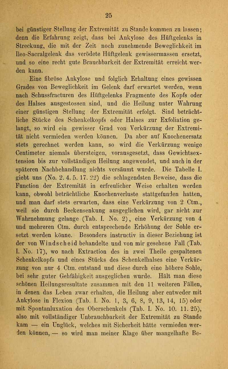 bei günstiger Stellung der Extremität zu Stande kommen zu lassen; denn die Erfahrung zeigt, dass bei Ankylose des Hüftgelenks in Streckung, die mit der Zeit noch zunehmende Beweglichkeit im Ileo-Sacralgelenk das verödete Hüftgelenk gewissermassen ersetzt, und so eine recht gute Brauchbarkeit der Extremität erreicht wer- den kann. Eine fibröse Ankylose und folglich Erhaltung eines gewissen Grades von Beweglichkeit im Gelenk darf erwartet werden, wenn nach Schussfracturen des Hüftgelenks Fragmente des Kopfs oder des Halses ausgestossen sind, und die Heilung unter Wahrung einer günstigen Stellung der Extremität erfolgt. Sind beträcht- liche Stücke des Schenkelkopfs oder Halses zur Exfoliation ge- langt, so wird ein gewisser Grad von Verkürzung der Extremi- tät nicht vermieden werden können. Da aber auf Knochenersatz stets gerechnet werden kann, so wird die Verkürzung wenige Centimeter niemals übersteigen, vorausgesetzt, dass Gewichtsex- tension bis zur vollständigen Heilung angewendet, und auch in der späteren Nachbehandlung nichts versäumt wurde. Die Tabelle I. giebt uns (No. 2. 4. 5. 17. 22) die schlagendsten Beweise, dass die Function der Extremität in erfreulicher Weise erhalten werden kann, obwohl beträchtliche Knochenverluste stattgefunden hatten, und man darf stets erwarten, dass eine Verkürzung von 2 Ctm., weil sie durch Beckensenkung ausgeglichen wird, gar nicht zur Wahrnehmung gelange (Tab. I. No. 2), eine Verkürzung von 4 und mehreren Ctm. durch entsprechende Erhöhung der Sohle er- setzt werden könne. Besonders instructiv in dieser Beziehung ist der von Windscheid behandelte und von mir gesehene Fall (Tab. I. No. 17), wo nach Extraction des in zwei Theile gespaltenen Schenkelkopfs und eines Stücks des Schenkelhalses eine Verkür- zung von nur 4 Ctm. entstand und diese durch eine höhere Sohle, bei sehr guter Gehfähigkeit ausgeglichen wurde. Hält man diese schönen Heilungsresultate zusammen mit den 11 weiteren Fällen, in denen das Leben zwar erhalten, die Heilung aber entweder mit Ankylose in Flexion (Tab. I. No. 1, 3, 6, 8, 9, 13, 14, 15) oder mit Spontanluxation des Oberschenkels (Tab. I. No. 10. 11. 25), also mit vollständiger Unbrauchbarkeit der Extremität zu Stande kam — ein Unglück, welches mit Sicherheit hätte vermieden wer- den können, — so wird man meiner Klage über mangelhafte Be-