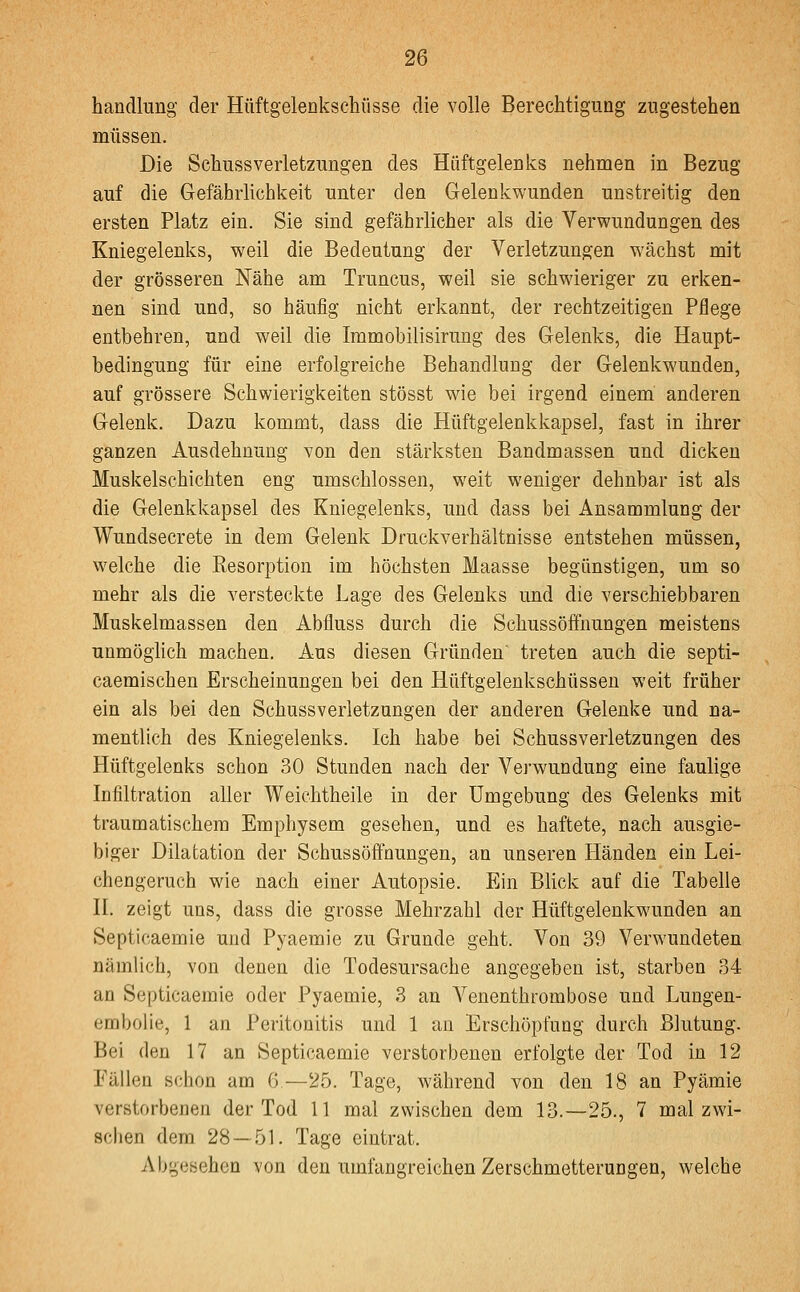 handlung der Hüftgelenkschüsse die volle Berechtigung zugestehen müssen. Die Schussverletzungen des Hüftgelenks nehnien in Bezug auf die Gefährlichkeit unter den Gelenkwunden unstreitig den ersten Platz ein. Sie sind gefährlicher als die Verwundungen des Kniegelenks, weil die Bedeutung der Verletzungen wächst mit der grösseren Nähe am Truncus, weil sie schwieriger zu erken- nen sind und, so häufig nicht erkannt, der rechtzeitigen Pflege entbehren, und weil die Immobilisirung des Gelenks, die Haupt- bedingung für eine erfolgreiche Behandlung der Gelenkwunden, auf grössere Schwierigkeiten stösst wie bei irgend einem anderen Gelenk. Dazu kommt, dass die Hüftgelenkkapsel, fast in ihrer ganzen Ausdehnung von den stärksten Bandmassen und dicken Muskelschichten eng umschlossen, weit weniger dehnbar ist als die Gelenkkapsel des Kniegelenks, und dass bei Ansammlung der Wundsecrete in dem Gelenk Druckverhältnisse entstehen müssen, vi^elche die Resorption im höchsten Maasse begünstigen, um so mehr als die versteckte Lage des Gelenks und die verschiebbaren Muskelmassen den Abfluss durch die Schussöffnungen meistens unmöglich machen. Aus diesen Gründen treten auch die septi- caemischen Erscheinungen bei den Hüftgelenkschüssen weit früher ein als bei den Schussverletzungen der anderen Gelenke und na- mentlich des Kniegelenks. Ich habe bei Schussverletzungen des Hüftgelenks schon 30 Stunden nach der Verwundung eine faulige Infiltration aller Weichtheile in der Umgebung des Gelenks mit traumatischem Emphysem gesehen, und es haftete, nach ausgie- biger Dilatation der Schussöffnungen, an unseren Händen ein Lei- chengeruch wie nach einer Autopsie. Ein Blick auf die Tabelle II. zeigt uns, dass die grosse Mehrzahl der Hüftgelenkwunden an Septicaemie und Pyaemie zu Grunde geht. Von 39 Verwundeten nämlich, von denen die Todesursache angegeben ist, starben 34 an Septicaemie oder Pyaemie, 3 an Venenthrombose und Lungen- embolie, 1 an Peritonitis und 1 an Erschöpfung durch Blutung. Bei den 17 an Septicaemie verstorbenen erfolgte der Tod in 12 Fällen schon am 6—25. Tage, während von den 18 an Pyämie verstorbenen der Tod 11 mal zwischen dem 13.—25., 7 mal zwi- schen dem 28 — 51. Tage eintrat. Abgesehen von den umfangreichen Zerschmetterungen, welche