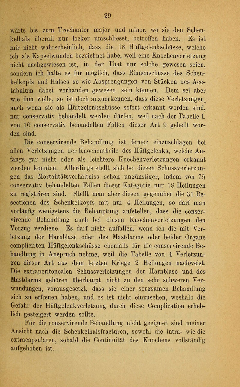 wärts bis zum Trochanter major uud minor, wo sie den Schen- kelhals überall nur locker umschliesst, betroffen haben. Es ist mir nicht wahrscheinlich, dass die 18 Hüftgelenk Schüsse, welche ich als Kapselwunden bezeichnet habe, weil eine Knochenverletzung nicht nachgewiesen ist, in der That nur solche gewesen seien, sondern ich halte es für möglich, dass Rinnenschüsse des Schen- kelkopfs und Halses so wie Absprengungen von Stücken des Ace- tabulum dabei vorhanden gewesen sein können. Dem sei aber wie ihm wolle, so ist doch anzuerkennen, dass diese Verletzungen auch wenn sie als Hüftgelenkschüsse sofort erkannt worden sind, nur conservativ behandelt werden dürfen, weil nach der Tabelle I. von 10 conservativ behandelten Fällen dieser Art 9 geheilt wor- den sind. Die conservirende Behandlung ist ferner einzuschlagen bei allen Verletzungen der Knochentheile des Hüftgelenks, welche An- fangs gar nicht oder als leichtere Knochenverletzungen erkannt werden konnten. Allerdings stellt sich bei diesen Schussverletzun- gen das Mortalitätsverhältniss schon ungünstiger, indem von 75 conservativ behandelten Fällen dieser Kategorie nur 18 Heilungen zu registriren sind. Stellt man aber diesen gegenüber die 31 Re- sectionen des Schenkelkopfs mit nur 4 Heilungen, so darf man vorläufig wenigstens die Behauptung aufstellen, dass die conser- virende Behandlung auch bei diesen Knochenverletzungen den Vorzug verdiene. Es darf nicht auffallen, wenn ich die mit Ver- letzung der Harnblase oder des Mastdarms oder beider Organe complicirten Hüftgelenkschüsse ebenfalls für die conservirende Be- handlung in Anspruch nehme, weil die Tabelle von 4 Verletzun- gen dieser Art aus dem letzten Kriege 2 Heilungen nachweist. Die extraperitonealen Schussverletzungen der Harnblase und des Mastdarms gehören überhaupt nicht zu den sehr schweren Ver- wundungen, vorausgesetzt, dass sie einer sorgsamen Behandlung sich zu erfreuen haben, und es ist nicht einzusehen, weshalb die Gefahr der Hüftgelenkverletzung durch diese Complication erheb- lich gesteigert werden sollte. Für die conservirende Behandlung nicht geeignet sind meiner Ansiebt nach die Schenkelhalsfracturen, sowohl die intra- wie die extracapsulären, sobald die Continuität des Knochens vollständig aufgehoben ist.