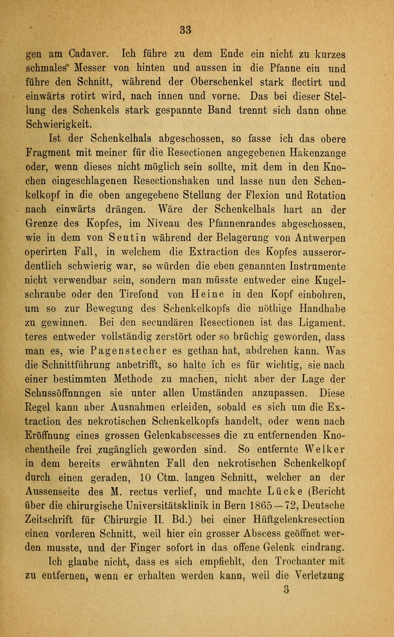 gen am Cadaver. Ich führe zu dem Ende ein nicht zu kurzes schmales* Messer von hinten und aussen in die Pfanne ein und führe den Schnitt, während der Oberschenkel stark flectirt und einwärts rotirt wird, nach innen und vorne. Das bei dieser Stel- lung des Schenkels stark gespannte Band trennt sich dann ohne Schwierigkeit. Ist der Schenkelhals abgeschossen, so fasse ich das obere Fragment mit meiner für die Resectionen angegebenen Hakenzange oder, wenn dieses nicht möglich sein sollte, mit dem in den Kno- chen eingeschlagenen ßesectionshaken und lasse nun den Schen- kelkopf in die oben angegebene Stellung der Flexion und Rotation nach einwärts drängen. Wäre der Schenkelhals hart an der Grenze des Kopfes, im Niveau des Pfannenrandes abgeschossen, wie in dem von Seutin während der Belagerung von Antwerpen operirten Fall, in welchem die Extraction des Kopfes ausseror- dentlich schwierig war, so würden die eben genannten Instramente nicht verwendbar sein, sondern man müsste entweder eine Kugel- schraube oder den Tirefond von Heine in den Kopf einbohren, um so zur Bewegung des Schenkelkopfs die nöthige Handhabe zu gewinnen. Bei den seeundären Resectionen ist das Ligament, teres entweder vollständig zerstört oder so brüchig geworden, dass man es, wie Pagenstecher es gethan hat, abdrehen kann. Was die Schnittführung anbetrifft, so halte ich es für wichtig, sie nach einer bestimmten Methode zu machen, nicht aber der Lage der Schussöffnungen sie unter allen Umständen anzupassen. Diese Regel kann aber Ausnahmen erleiden, sobald es sich um die Ex- traction des nekrotischen Schenkelkopfs handelt, oder wenn nach Eröffnung eines grossen Gelenkabscesses die zu entfernenden Kno- chentheile frei zugänglich geworden sind. So entfernte Welker in dem bereits erwähnten Fall den nekrotischen Schenkelkopf durch einen geraden, 10 Ctm. langen Schnitt, welcher an der Aussenseite des M. rectus verlief, und machte Lücke (Bericht über die chirurgische Universitätsklinik in Bern 1865 — 72, Deutsche Zeitschrift für Chirurgie II. Bd.) bei einer Hüftgelenkresection einen vorderen Schnitt, weil hier ein grosser Abscess geöffnet wer- den musste, und der Finger sofort in das offene Gelenk eindrang. Ich glaube nicht, dass es sich empfiehlt, den Trochanter mit zu entfernen, wenn er erhalten werden kann, weil die Verletzung 3