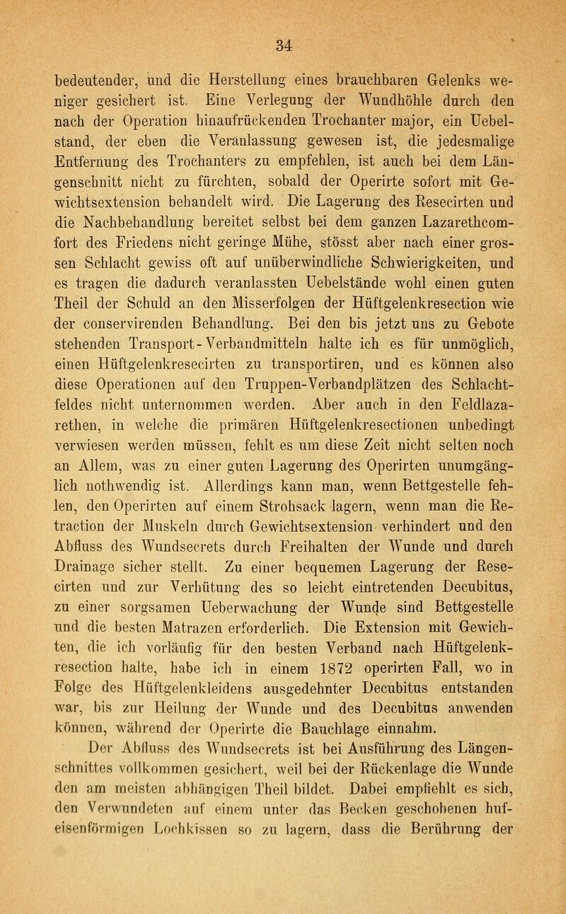 bedeutender, und die Herstellung eines brauchbaren Gelenks we- niger gesichert ist. Eine Verlegung der Wundhöhle durch den nach der Operation hinaufrückenden Trochanter major, ein Uebel- stand, der eben die Veranlassung gewesen ist, die jedesmalige Entfernung des Trochanters zu empfehlen, ist auch bei dem Län- genschnitt nicht zu fürchten, sobald der Operirte sofort mit Ge- wichtsextension behandelt wird. Die Lagerung des Resecirten und die Nachbehandlung bereitet selbst bei dem ganzen Lazarethcom- fort des Friedens nicht geringe Mühe, stösst aber nach einer gros- sen Schlacht gewiss oft auf unüberwindliche Schwierigkeiten, und es tragen die dadurch veranlassten üebelstände wohl einen guten Theil der Schuld an den Misserfolgen der Hüftgelenkresection wie der conservirenden Behandlung. Bei den bis jetzt uns zu Gebote stehenden Transport-Verbandraitteln halte ich es für unmöglich, einen Hüftgelenkresecirten zu transportiren, und es können also diese Operationen auf den Truppen-Verbandplätzen des Schlacht- feldes nicht unternommen werden. Aber auch in den Feldlaza- rethen, in welche die primären Hüftgelenkresectionen unbedingt verwiesen werden müssen, fehlt es um diese Zeit nicht selten noch an Allem, was zu einer guten Lagerung des Operirten unumgäng- lich nothwendig ist. Allerdings kann man, wenn Bettgestelle feh- len, den Operirten auf einem Strohsack lagern, wenn man die Re- traction der Muskeln durch Gewichtsextension verhindert und den Abfluss des Wundsecrets durch Freihalten der Wunde und durch Drainage sicher stellt. Zu einer bequemen Lagerung der Rese- cirten und zur Verhütung des so leicht eintretenden Decubitus, zu einer sorgsamen üeberwachung der Wunde sind Bettgestelle und die besten Matrazen erforderlich. Die Extension mit Gewich- ten, die ich vorläufig für den besten Verband nach Hüftgelenk- resection halte, habe ich in einem 1872 operirten Fall, wo in Folge des Hüftgelenkleidens ausgedehnter Decubitus entstanden war, bis zur Heilung der Wunde und des Decubitus anwenden können, während der Operirte die Bauchlage einnahm. Der Abfluss des Wundsecrets ist bei Ausführung des Längen- schnittes vollkommen gesi<;hert, weil bei der Rückenlage die Wunde den am meisten abhängigen Theil bildet. Dabei empfiehlt es sich, den Verwundeten auf einem unter das Becken geschobenen huf- eisenförmigen Locbkissen so zu lagern, dass die Berührung der