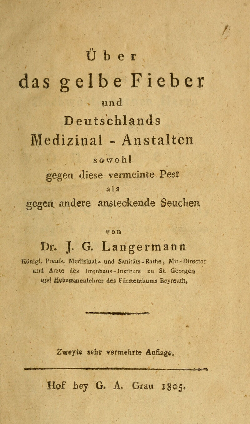 r Über das gelbe Fieber und Deutschlands Medizinal - Anstalten sowohl gegen diese vermeinte Pest als gegen andere ansteckende Setichen von Dr. J. G. Langertnann Königl. Preufs. Medizinal- und Sanitäts-Rathe, Mit-Directo? und Arzte dbs Irrenhaus-Instituts zu ^t. Georgen «ad fclebaffljaaeftiehrer des FUrstenthuras Bayreuth* Zweyte sehr vermehrte Auflage» Hof bey G. A« Grau iSoja