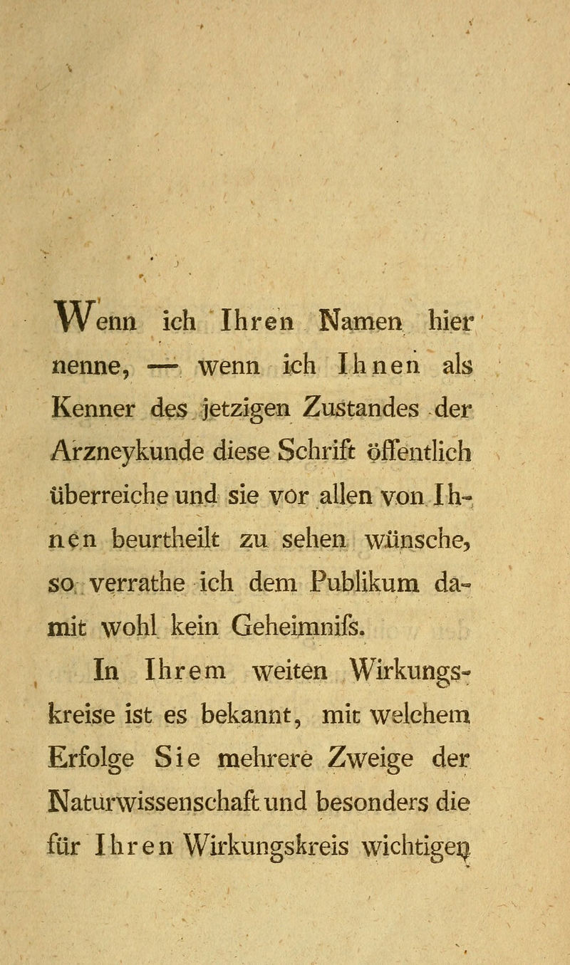 Wenn ich Ihren Namen hier nenne, —- wenn ich Ihnen als Kenner des jetzigen Zustandes der Arzneykunde diese Schrift (öffentlich überreiche und sie vor allen von Ih- nen beurtheilt zu sehen wünsche, SO; verrathe ich dem Publikum da- mit wohl kein Geheimnifs, In Ihrem weiten Wirkungs- kreise ist es bekannt, mit welchem Erfolge Sie melarere Zweige der Naturwissenschaft und besonders die für Ihren Wirkungskreis wichtigeij