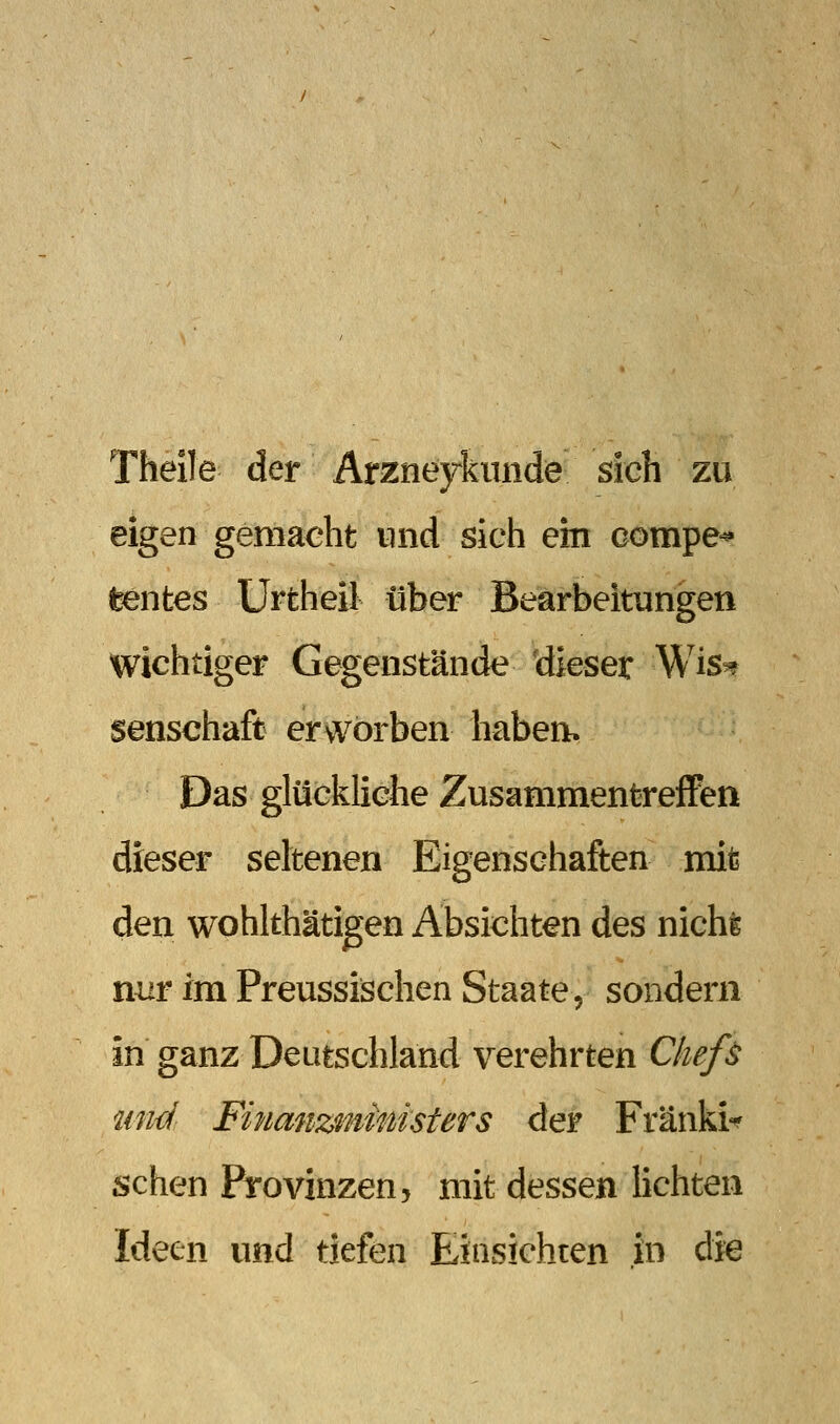 Theile der Arzney^knnde sich zu eigen gemaeht und sich ein compe^ feentes Urtheil über Bearbeitungen wichtiger Gegenstände dieser Wis^ senschaft ervvörben haben. Das glückliche ZusammentrefFen dieser seltenen Eigenschaften mit den wohlthätigen Absichten des nichfe nur im Preussischen Staate, sondern in ganz Deutschland verehrten Chefs und Finanz'inimsters der Fränki«^ sehen Provinzen, mit dessen Hebten Ideen und tiefen Einsichten in di«
