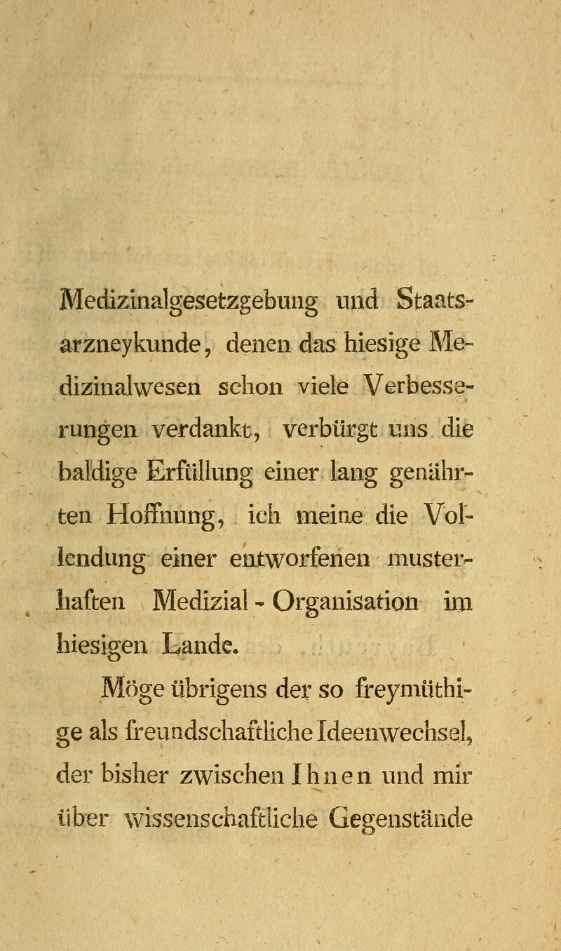 Medizinalgesetzgebuiig und Staats- arzneykunde, denen das hiesige Me-- dizinalwesen schon viele Verbesse- rungen verdankt, verbürgt uns die baldige Erfüllung einer lang genähr- ten Hoffnung, ich meiae die Vol- lendung einer entworfenen muster- haften Medizial - Organisation im hiesigen Lande. Möge übrigens der so freymüthi- ge als freundschaftliche Ideenwechsel, der bisher zwischen Ihnen und mir über wissensehaftiiche Gegenstände