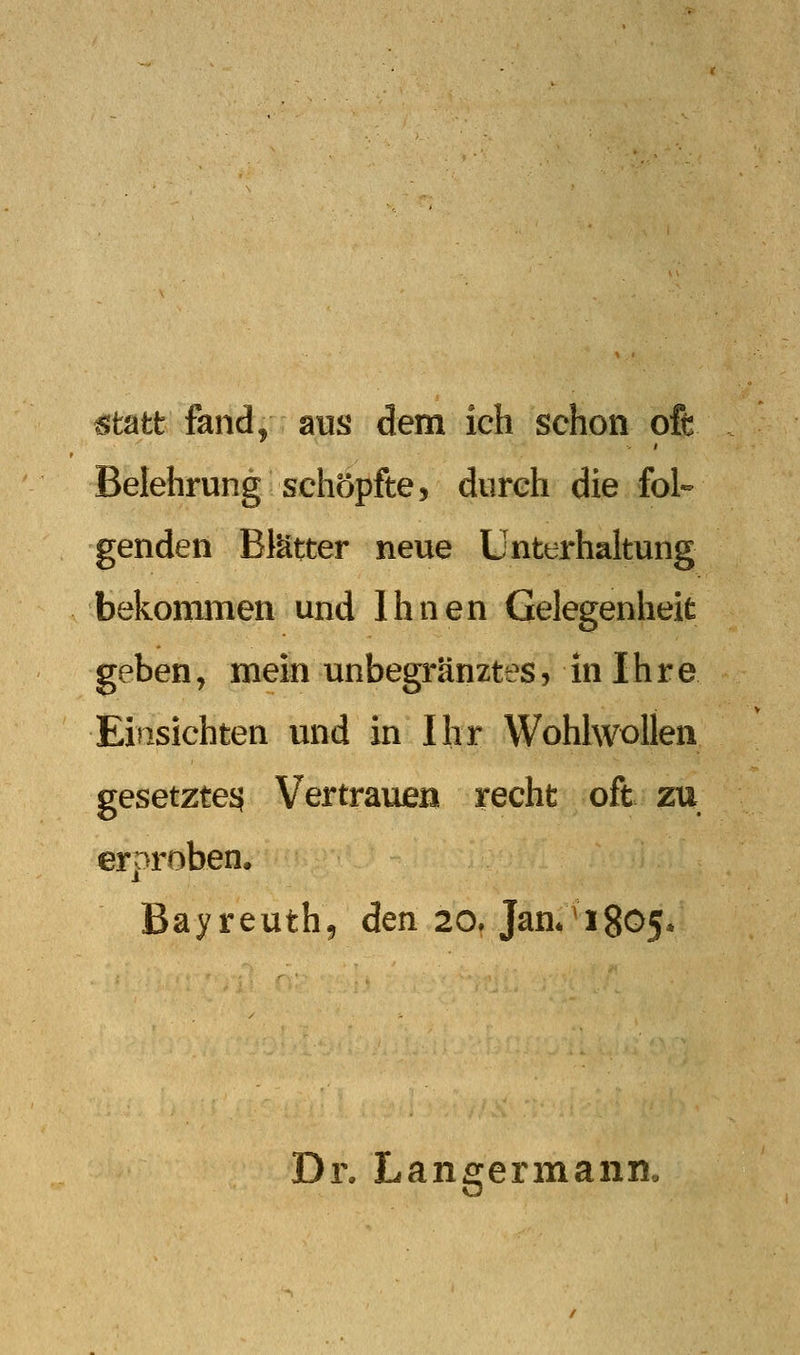 statt fand, aus dem ich schon oft Belehrung schöpfte, durch die fol- genden Blätter neue Unterhaltung bekommen und Ihnen Gelegenheit geben, mein unbegränztes, in Ihre Einsichten und in Ihr Wohlwollen gesetzte^ Vertrauen recht oft zu erproben. Bayreuth, den 20. Jan*4805. Dr. Langermann.