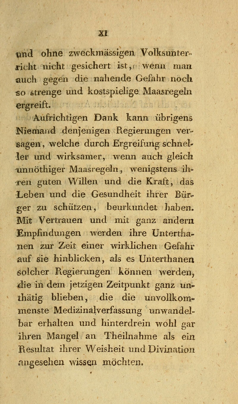 m\d ohne zweckraässigen Volhsunter« rieht nicht gesichert ist,r wenn man auch gegen die nahende Gefahr noch so fitrenge und kostspiehge Maasregeln ergreift. Aufrichtigen Dank kann übrigens Niemand denjenigen Regierungen ver- sagen , welche durch Ergreifung schnei* 1er und wirksamer, wenn auch gleich unnöthiger Maas regeln, wenigstens Ol- ren guten Willen und die Kraft, das Leben und die Gesundheit ihrer Bür^ ger zu schützen, beurkundet haben. Mit Vertrauen und mit ganz andern Empfindungen werden ihre Untertha^ nen zur Zeit einer wirklichen Gefahr auf sie hinblicken, als es Unterthanen solcher Regierungen können werden^ 4ie in dem jetzigen Zeitpunkt ganz ün*- thätig blieben, die die unvollkom- menste Medizinalverfassung unwandel- bar erhalten und hinterdrein wohl gar ihren Mangel an Theilnahme als ein Resultat ihrer Weisheit und Divination angesehen wissen möchten.