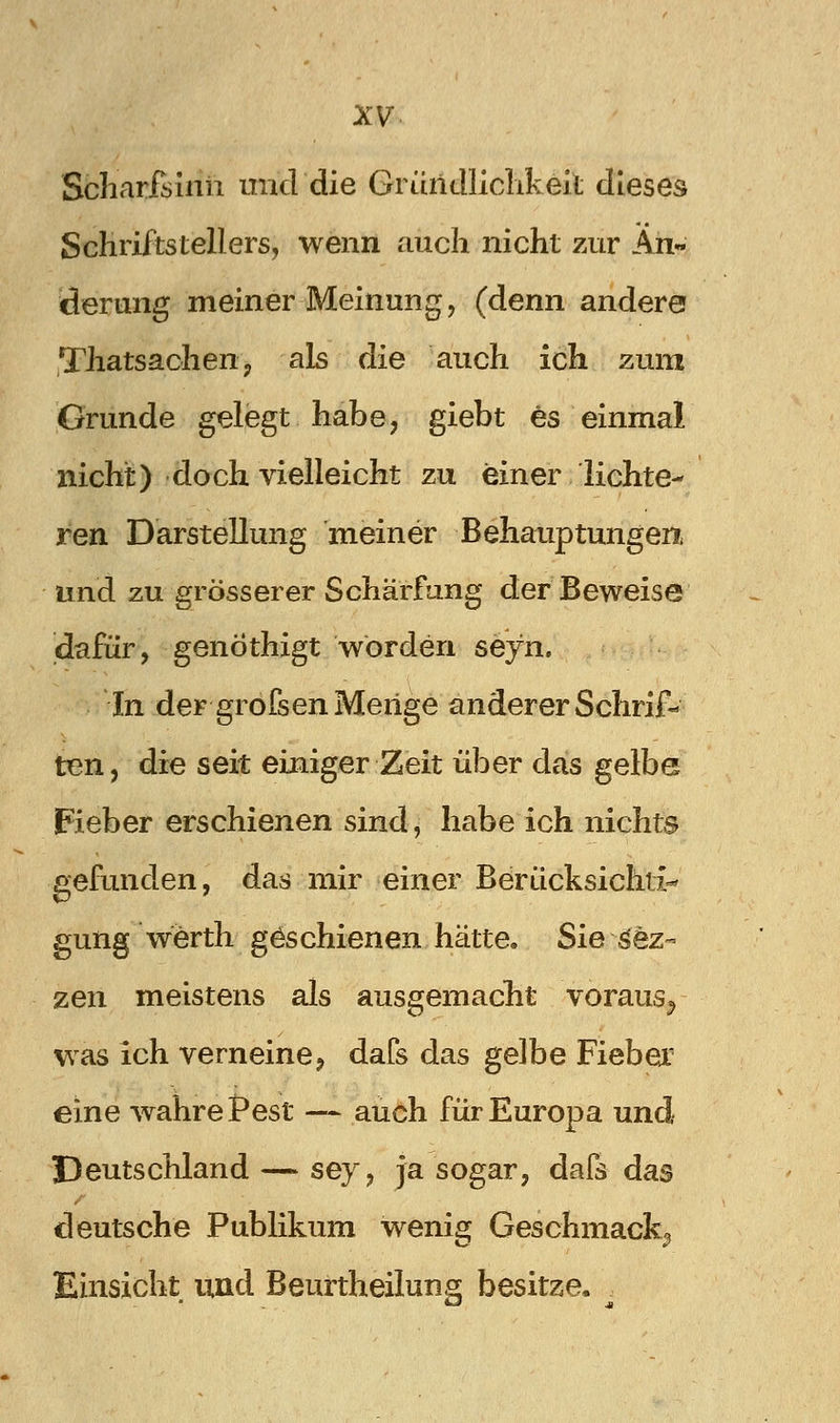 Sbharfsinii micldie Gründliclikeit dieses Schriftstellers, wenn auch nicht zur An« derung meiner Meinung, (denn andere Thatsachettj als die auch ich zum Grunde gelegt habe, giebt es einmal nicht) doch vielleicht zu einer lichte- ren Darstellung meiner Behauptungen, und zu grösserer Schärfung der Beweise dafür, genöthigt worden seyn. In der grofsen Menge anderer Schrif- ten, die seit einiger Zeit über das gelbe pieber erschienen sind, habe ich nichts gefunden, das mir einer Berücksichti- gung werth geschienen hätte, Sie ^ez- zen meistens als ausgemacht voraus^ was ich verneine, dafs das gelbe Fiebex eine wahre Pest — auch für Europa und Deutschland — sey, ja sogar, dafs das deutsche Publikum wenig Geschmack^ Einsicht und Beurtheilung besitze.