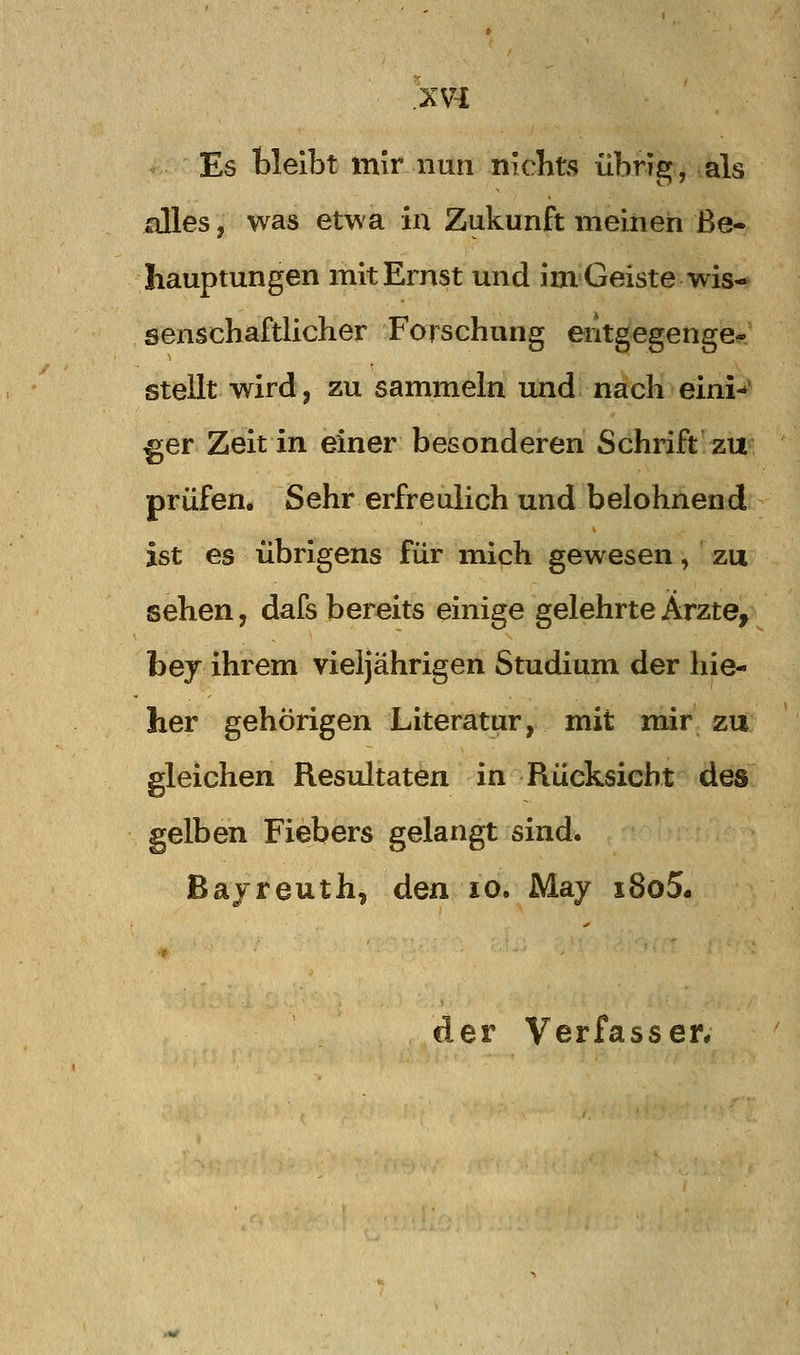 Es bleibt mir nun nichts übrig, als alles, was etwa in Zukunft meiiieh Be- hauptungen mit Ernst und im Geiste wis- senschaftlicher Forschung eritgegenge-' stellt wirdj zu sammeln und nach eini-^ ^er Zeit in einer besonderen Schrift zu prüfen. Sehr erfreulich und belohnend ist es übrigens für mich gewesen, zu sehen, dafs bereits einige gelehrte Ärzte, bey ihrem vieljährigen Studium der hie- lier gehörigen Literatur, mit mir zu gleichen Resultaten in Rücksicht dos gelben Fiebers gelangt sind. Bayreuth, den lo. May x8o5.