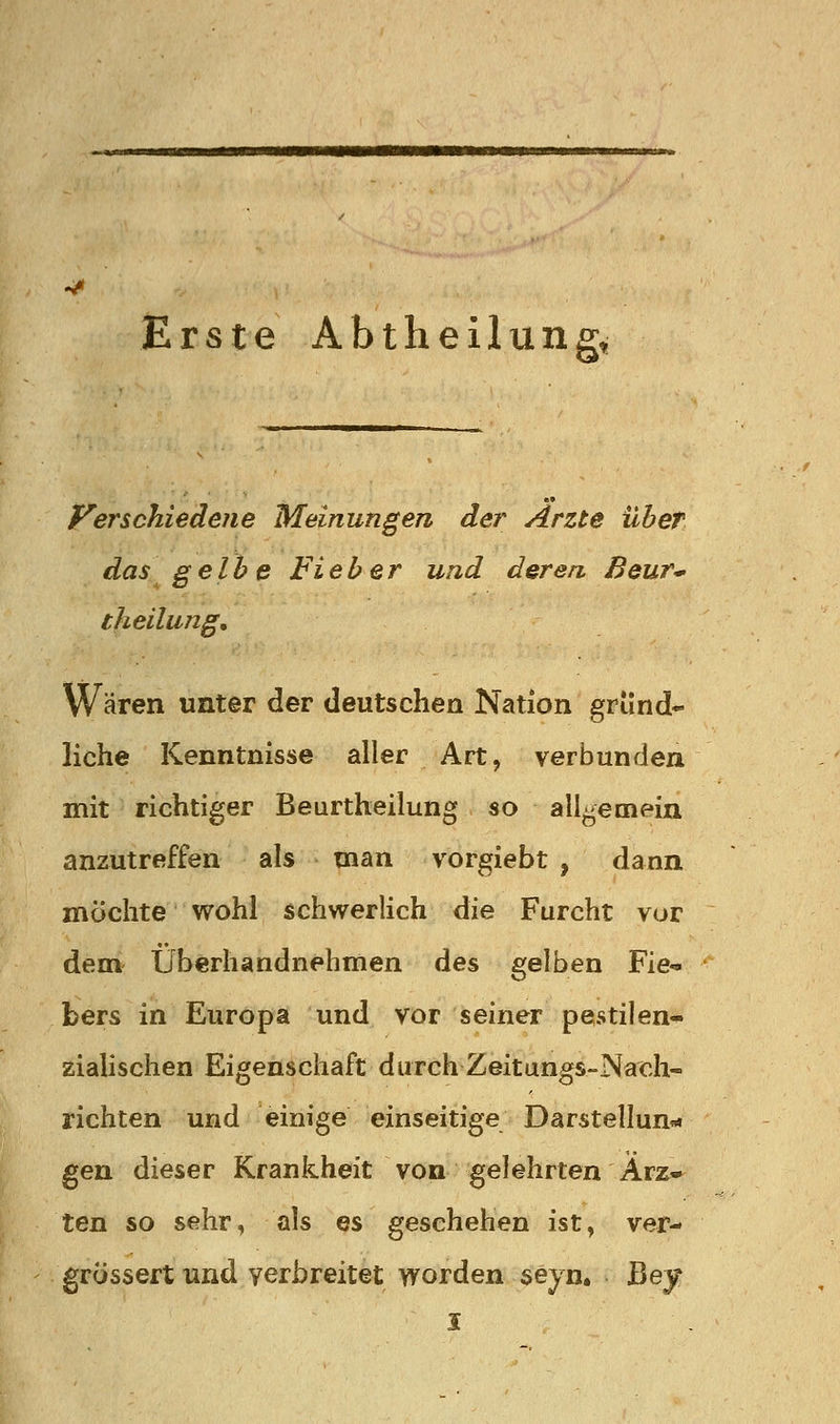 Erste Abtheilung, Verschiedene Meinungen der Arzte üheT das gelbe Fieber und deren, Beur* theilung. Wären unter der deutschen Nation gründ- liche Kenntnisse aller Art, verbunden mit richtiger Beurtheilung so all-emein anzutreffen als man vorgiebt , dann möchte wohl schwerlich die Furcht vur dem Überhandnehmen des gelben Fie- bers in Europa und vor seiner pestilen^ zialischen Eigenschaft durch Zeitungs-Nach- richten und einige einseitige Darstellung« gen dieser Krankheit von gelehrten Ärz» ten so sehr, als es geschehen ist, ver- grössert und verbreitet worden seyn. ßey