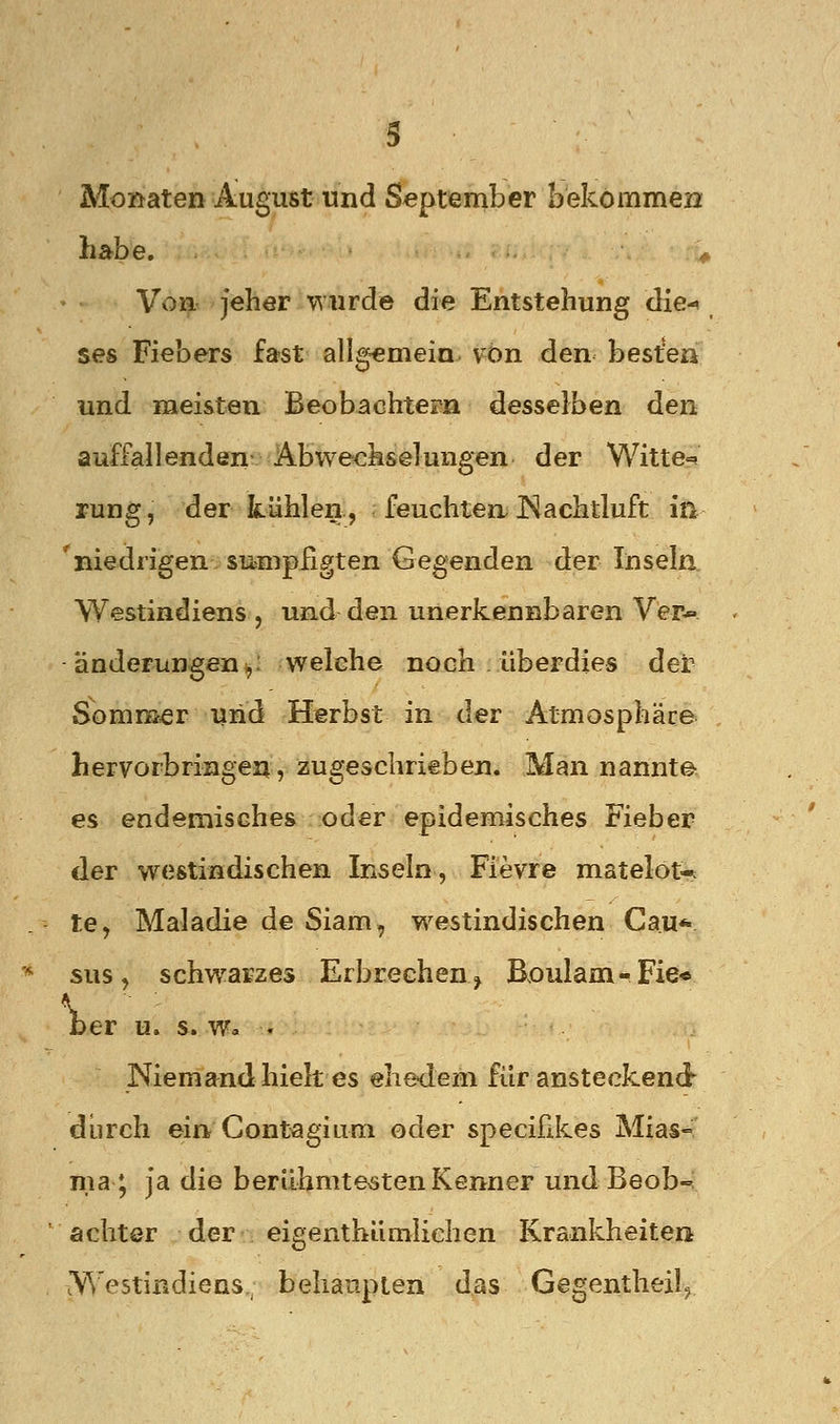 Moßaten August und September bekommen habe. ^ Von Jeher wurde die Entstehung die-^ ses Fiebers fa?st allg-emein. vbn den bestem und meisten Beobachtern desselben den auffallenden Abwechselungen der Witte=( rung, der kühlen, feuchten.Nachtluft in 'niedrigen sumphgten Gegenden der Inseln Westindiens , und den unerkennbaren Ver* änderungen^: welche noch überdies der Sommer und Herbst in der Atmosphäre hervorbringen, zugeschrieben. Man nannte^ es endemisches oder epidemisches Fieber der westindischen Inseln, Fievre matelot-c te, Maladie de Siam, w^estindischen Cau* sus, schwarzes Erbrechen^ Böulam-Fie« ber u. s. w» . Niemand hielt es ehedem für ansteckend durch ein Contagium oder specifikes Mias- ma; Ja die berühmtesten Kenner und Beob-; achter der eigenthümlichen Krankheiten ^Yestindiens,; behaupten das Gegentheil^