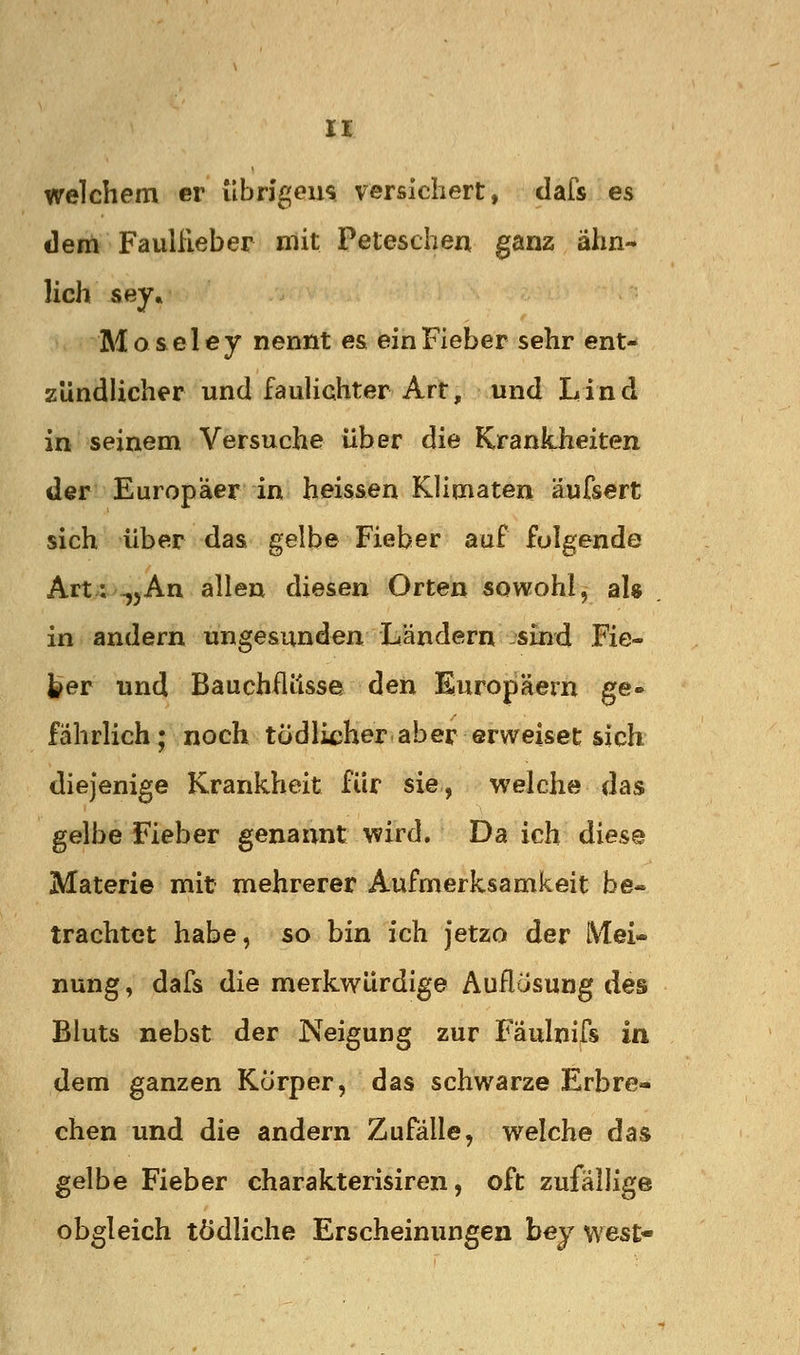 welchem er ubngeu$ versichert, clafs es derti Faulileber mit Peteschen ganz ähn- lich sey« Moseley nennt es ein Fieber sehr ent- zündlicher und fauHchter Art, und Lind in seinem Versuche über die Krankheiten der Europäer in heissen Klimaten äufsert sich über das gelbe Fieber auf folgende Art; -,5An allen diesen Orten sowohl, al» in andern ungesunden Ländern :'sind Fie- |?er und Bauchflüsse den Europäern ge- fährlich; noch tödlicher aber erweiset sich diejenige Krankheit für sie, welche das gelbe Fieber genannt wird. Da ich diese Materie mit mehrerer Aufmerksamkeit be- trachtet habe, so bin ich jetzo der Mei- nung , dafs die merkwürdige Auflösung des Bluts nebst der Neigung zur Faulnifs in dem ganzen Kurper, das schwarze Erbre- chen und die andern ZufäUe, welche das gelbe Fieber charakterisiren, oft zufällige obgleich tödliche Erscheinungen hey west-