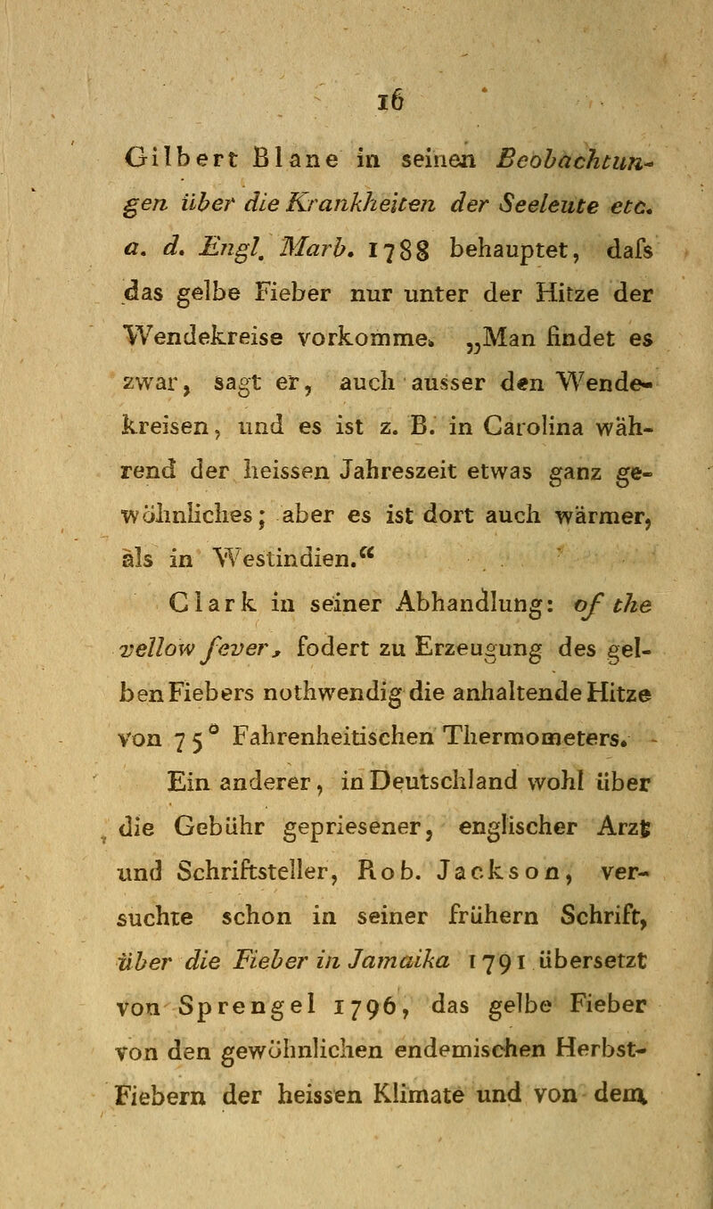 Gilbert Blane in seinen Beobachtun- gen über die Krankheiten der Seeleute etö* a, d, Ejigl, Marb, 1788 behauptet, dafs das gelbe Fieber nur unter der Hitze der Wendekreise vorkomme» ^^Man findet es zwar, sagt er, auch ausser den Wende- kreisen , und es ist 2. B. in Carolina wah- rend der iieissen Jahreszeit etwas ganz ge- wöhnliches; aber es ist dort auch wärmer, als in Westindien. Clark in seiner Abhandlung: of the vellow fever, fodert zu Erzeugung des gel- ben Fiebers nothwendig die anhaltende Hitze von 75*^ Fahrenheitischen Thermometers* - Ein anderer, in Deutschland wohl über die Gebühr gepriesener, englischer Arzt und Schriftsteller, Rob. Jackson, ver- suchte schon in seiner frühern Schrift, U b er die Fieb er in Ja in aika [ 7 91 ü b er s etzt von Sprengel 1796, das gelbe Fieber von den gewöhnlichen endemischen Herbst- Fiebern der heissen Klimate und von dem