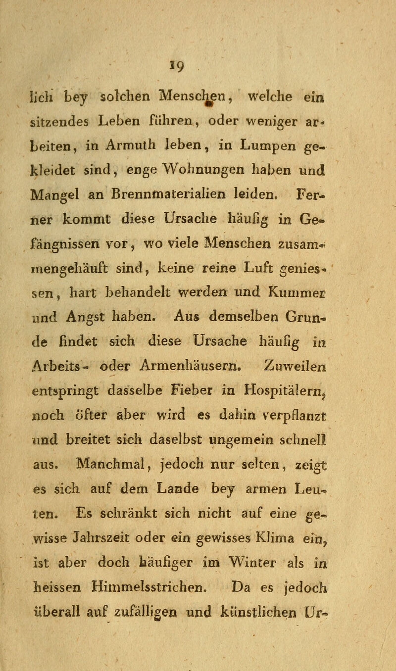 lieh bey solchen Mensclj^n, welche ein sitzendes Leben führen, oder weniger ar^ Leiten, in Armulh leben, in Lumpen ge- kleidet sind, enge Wohnungen haben und Mangel an Brennmaterialien leiden. Fer- ner kommt diese Ursache häufig in Ge- fängnissen vor, wo viele Menschen zusam* inengehäuft sind, keine reine Luft gemes- sen, hart behandelt werden imd Kummer imd Angst haben. Aus demselben Grun- de findet sich diese Ursache häufig in Arbeits- oder Armenhäusern. Zuweilen entspringt dasselbe Fieber in Hospitälern^ noch öfter aber wird es dahin verpflanzt und breitet sich daselbst ungemein schnell aus. Manchmal, jedoch nur selten, zeigt es sich auf dem Lande bej armen Leu- ten. Es schränkt sich nicht auf eine ge* wisse Jahrszeit oder ein gewisses Klima ein, ist aber doch käufiger im Winter als in heissen Himmelsstrichen. Da es jedoch überall auf zufälligen und künstlichen Ur-