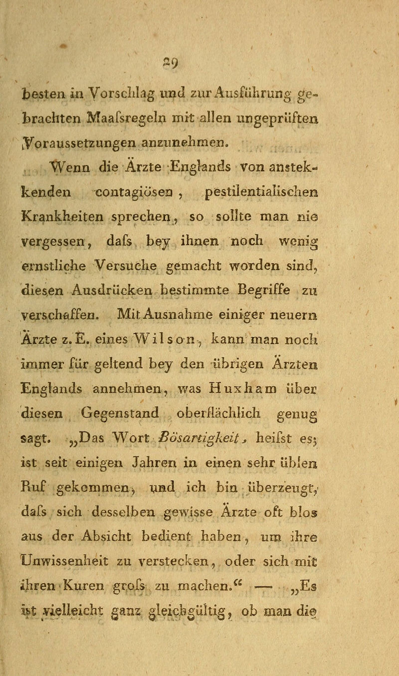 i)esten in Vorsclilag ui^d zurx^usführung ge- brachten Maafsregeln mit allen ungeprüften iVoraussetzungen anziinehmen. Wenn die Arzte Engknds von anstek- kenden contagiösea , pestilentialischen Krankheiten sprechen, so sollte man nie vergessen, dafs bey ihnen noch wenig ernstliche Versuche gemacht worden sind^ dies,en Ausdrücken bestimmte Begriffe zu yejschflffen. Mit Ausnahme einiger neuerri Arzte z.E. eines Wil son, kann man noch immer für geltend bey den übrigen Ärzten Englands annehmen, was Huxham über diesen Gegenstand oberflächlich genug sagt. „Das Wort ^ Bösanigkeit j, heifst es;, ist seit einig'en Jahren in einen sehr üblera Ruf gekommen j und ich bin iiberzeugt,' dafs sich desselben gewisse Arzte oft blo» aus der Absicht bedient haben, um ihre Unwissenheit zu verstecken, oder sich mit ihren Kuren grofs zu machen/^ — ,^Es ht vielleicht ganz gleichgültig, ob man di©