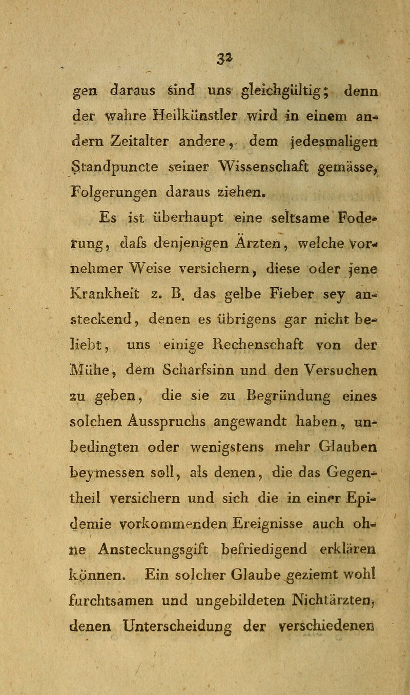 3* gen daraus ^ind uns gleichgültig; denn der wahre Heilkünsder wird in einem an-» dem Zeitalter andere, dem jedesiiialigen Standpuncte seiner Wissenschaft gemässe, Folgerungen daraus ziehen. Es ist überhaupt eine seltsame Fode* rung, dafs denjenigen Ärzten, welche Vor- nehmer Weise versichern, diese oder jene Krankheit z. B. das gelbe Fieber sey an- steckend , denen es übrigens gar nicht be- liebt, uns einige Reclienschaft von der Mühe, dem Scharfsinn und den Versuchen zu geben, die sie zu Begründung eines solchen Ausspruchs angewandt haben, un- bedingten oder wenigstens mehr Glauben beymessen soll, als denen, die das Gegen-^ theil versichern und sich die in einer Epi- demie vorkommenden Ereignisse auch oh-» iie Ansteckungsgift befriedigend erklären kynnen. Ein solcher Glaube geziemt wohl furchtsamen und ungebildeten Nichtärztenj denen Unterscheidung der verschiedenen