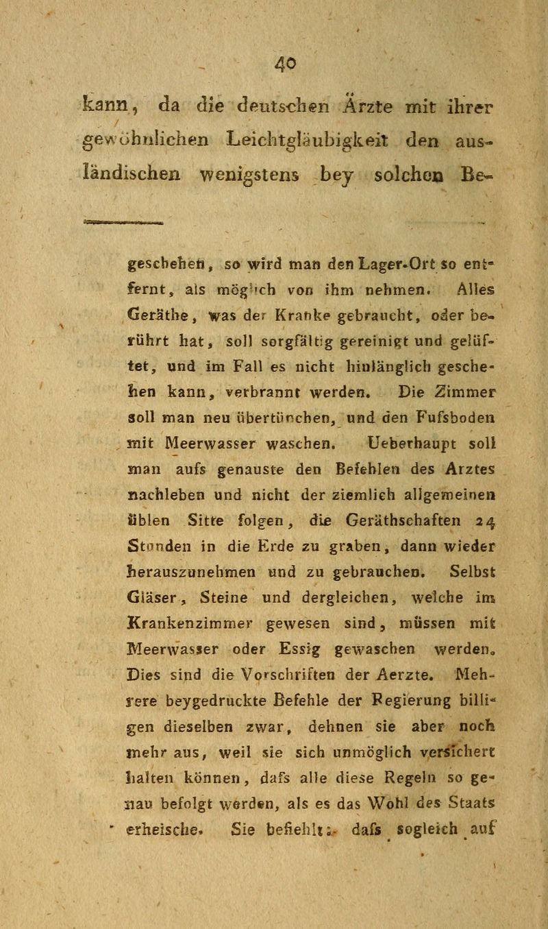 kann, da die deutschen Ärzte mit ihrer gewöhnlichen Leichtgläubigkeit den aus- ländischen wenigstens bey solchen Be* geschehen, so wird man denLager-Ort so ent- fernt, als mög'»ch von ihm nehmen. Alles Geräthe, was der Kranke gebraucht, oder be- rührt hat, soll sorgfältig gereinigt und gelüf- tet, und im Fall es nicht hinlänglich gesche- hen kann, verbrannt werden. Die Zimmer soll man neu übertünchen, und den Fufsbodeii mit Meerwasser waschen. Ueberhaupt soll Sfnan aufs genauste den Befehlen des Arztes nachleben und nicht der ziemlieh allgemeinen üblen Sitte folgen, die Geräthsehaften 24 Standen in die Erde zu graben, dann wieder herauszunehmen und zu gebrauchen. Selbst Gläser, Steine und dergleichen, weiche im Krankenzimmer gewesen sind, müssen mit Meerwasser oder Essig gewaschen werden. Dies sind die Vorschriften der Aerzte. Meh- rere beygedruckte Befehle der Pegierung billi* gen dieselben zwar, dehnen sie aber noch mehr aus, weil sie sich unmöglich versichert lialten können, dafs alle diese Regeln so ge- siau befolgt werd«n, als es das Wohl des Staats erheische. Sie befiehlt;., dafs sogleich auf