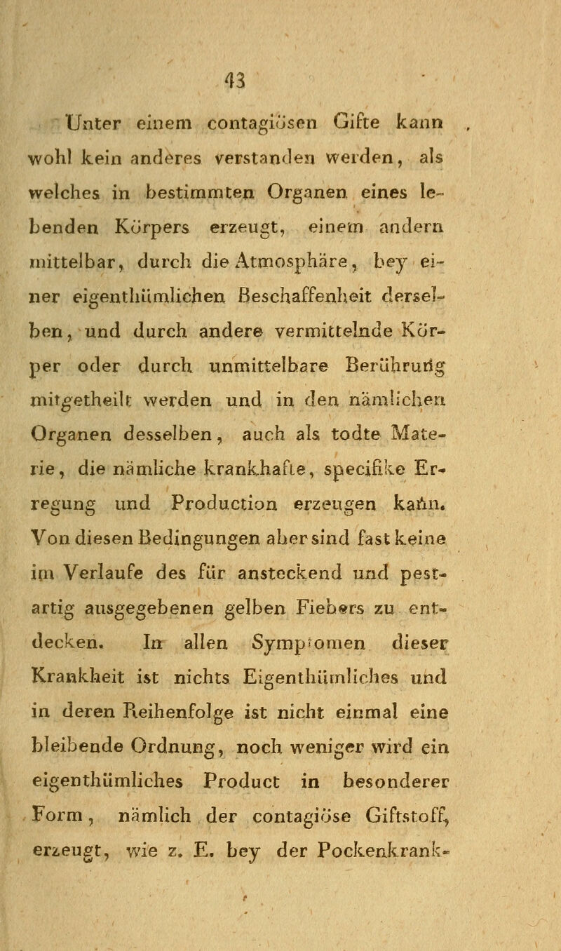 Unter einem contagiusen Gifte kann wohl kein anderes verstan<len weiden, als welches in bestimmten Organen, eines le- benden Korpers erzeugt, einem andern mittelbar, durch die Atmosphäre, bey ei- ner eigenthümlichen Beschaffenheit dersel- ben, und durch ander© vermittelnde Kör- per oder durch unmittelbare Berührurlg mit^etheilt werden und in den nämlichen Organen desselben, auch als todte Mate- rie, die nämhche krankhafte, specifike Er^ regung und Production erzeugen kahn. Von diesen Bedingungen aber sind fast keine im Verlaufe des für ansteckend und pest- artig ausgegebenen gelben Fiebers zu ent- decken. In allen Symp-omen dieser Krankheit ist nichts Eigenthümliches und in deren Pieihenfolge ist nicht einmal eine bleibende Ordnung, noch weniger wird ein eigenthümliches Product in besonderer Form, nämlich der contagiöse Giftstoff, erzeugt, wie z. E. bey der Pockenkrank-