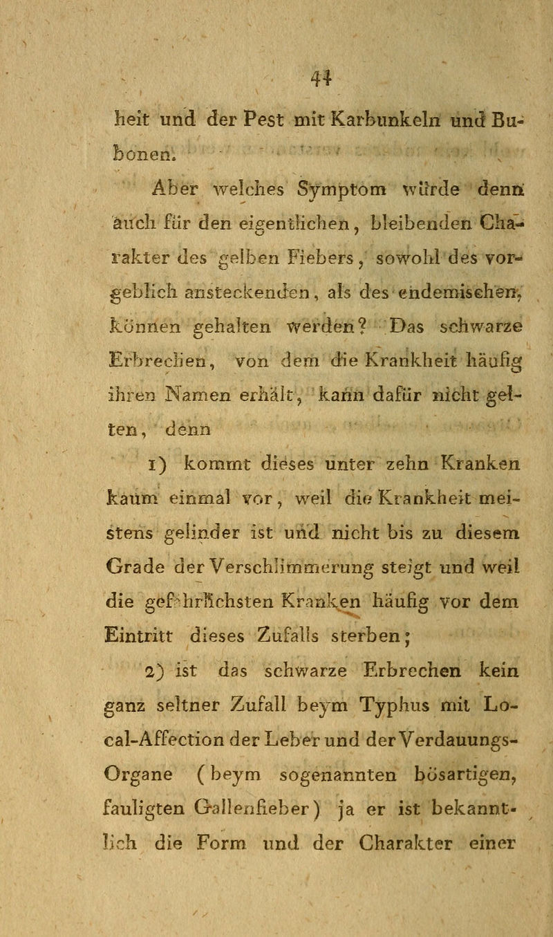 heit und der Pest mit Karbunkeln und Bu- bonen; ^- • Aber welches Symptom würde denii auch für den eigentlichen, bleibenden ChaM rakter des gelben Fiebers, sowohl des vor- geblich ansteckenden, als des ehdemisehen, können gehalten werden? Das schwarze Erl>rechen, von dem die Krankheit häufig ihren Namen erhält ^ kann dafür nicht gel- ten, denn i) kommt dieses unter zehn Kranken kaum einmal vor, weil die Krankheit mei- stens gelinder ist und nicht bis zu diesem Grade der Verschlimmerung steigt und weil die gefehrlichsten Kranl^en häufig vor dem Eintritt dieses Zufalls sterben; 2) ist das schwarze Erbrechen kein ganz seltner Zufall beym Typhus mit Lo- cal-Affection der Leber und der Verdauungs- Organe (beym sogenannten bösartigen, fauligten Gallenfieber) ja er ist bekannt- lich die Form und der Charakter einer