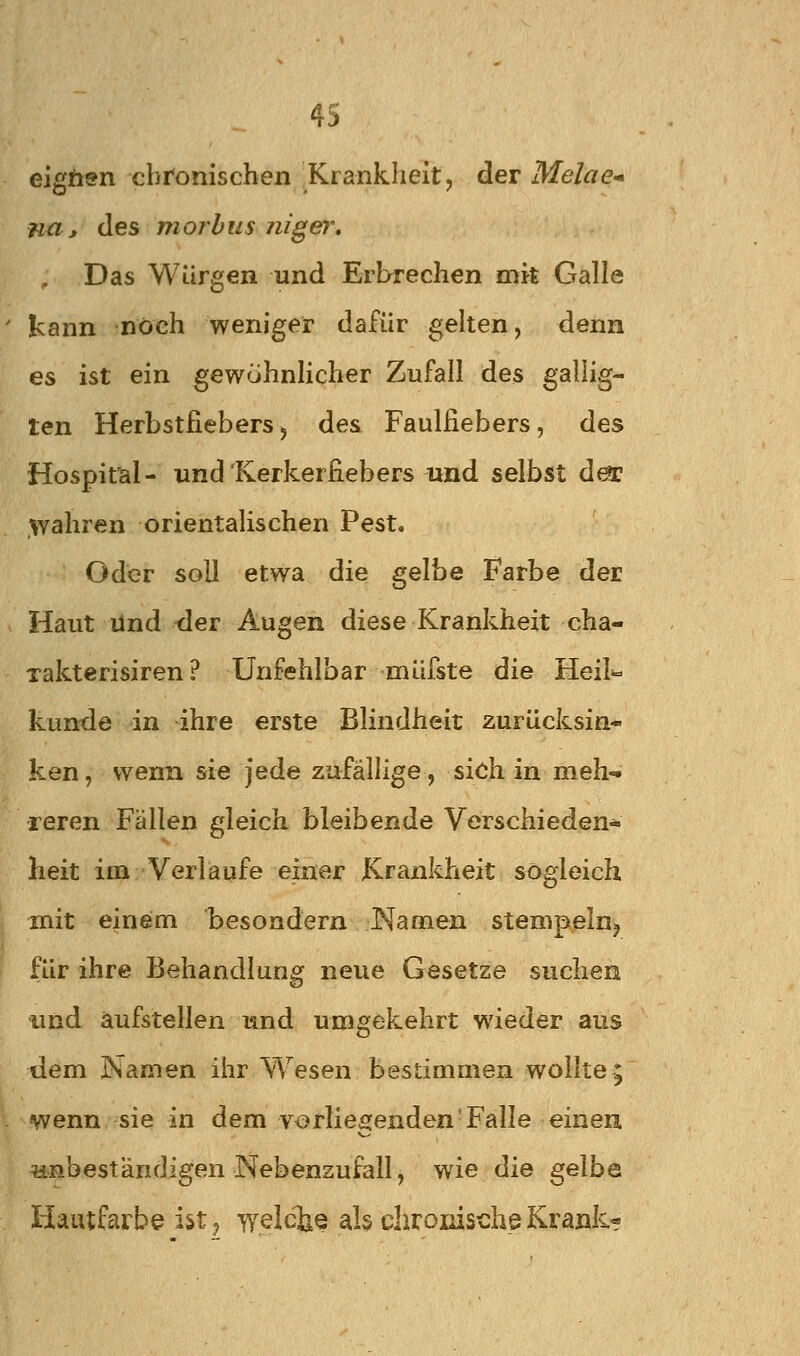 eigftsn chronischen Krankheit, der Melae* na> des morbus niger» Das Würgen und Erbrechen mit Galle ' kann noch weniger dafür gelten, denn es ist ein gewuhnHcher Zufall des gallig- ten Herbstfiebers5 des Faulfiebers, des Hospital- und'Kerkerfiebers und selbst d^ wahren orientalischen Pest. Oder soll etwa die gelhe Farbe der Haut lind der Augen diese Krankheit cha- xakterisiren ? Unfehlbar müfste die Heil« künde in ihre erste Blindheit zurücksin- ken , wenn sie jede zufällige, sich in meh- reren Fällen gleich bleibende Verschieden* heit im Verlaufe einer Krankheit sogleich mit einem besoadern Namen stempeln^ für ihre Behandlung neue Gesetze suchen und aufstellen und umgekehrt wieder aus tiem Namen ihr Wesen bestimmen wollte; \ 'vwenn sie in dem vorliegenden'Falle einen unbeständigen Nebenzufall, wie die gelbe Hautfarbe ist, welche als chronische Krank?