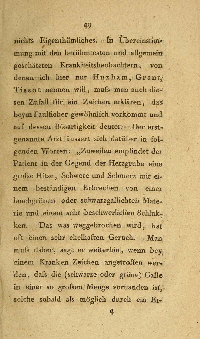 nichts Eigenthümliches. In Übereinstioi^ mung mit den berühmtesten und allgemein geschätzten Krankheitsbeobachtern, von denen ich hier nur Huxharn, Grantj TiSSot nennen will, mufs man auch die- sen Zufall für ein Zeichen erklären, das beym Faulfieber gewohnlich vorkomüit und auf dessen Bösartigkeit deutet. Der erst« genannte Arzt äussert sich darüber in fol- genden Worten: „Zuweilen empfindet der Patient in der Gegend der Herzgrube eine grofse Kitze, Schwere und Schmerz mit ei- nem beständigen Erbrechen von einer lauchgrünen oder schwarzgalhchten Mate- rie und einem sehr beschwerlichen Schluk« ken. Das was w^eggebrochen wird, hat oft einen sehr ekelhaften Geruch. Man mufs daher, sagt er weiterhin, wenn bey •einem Kranken Zeichen angetroffen wer*» den, dafs die (schwarze oder grüne) Gall© in einer so grofsen Menge vorhanden ist^- solche sobald als möglich durch ein Er«^ 4