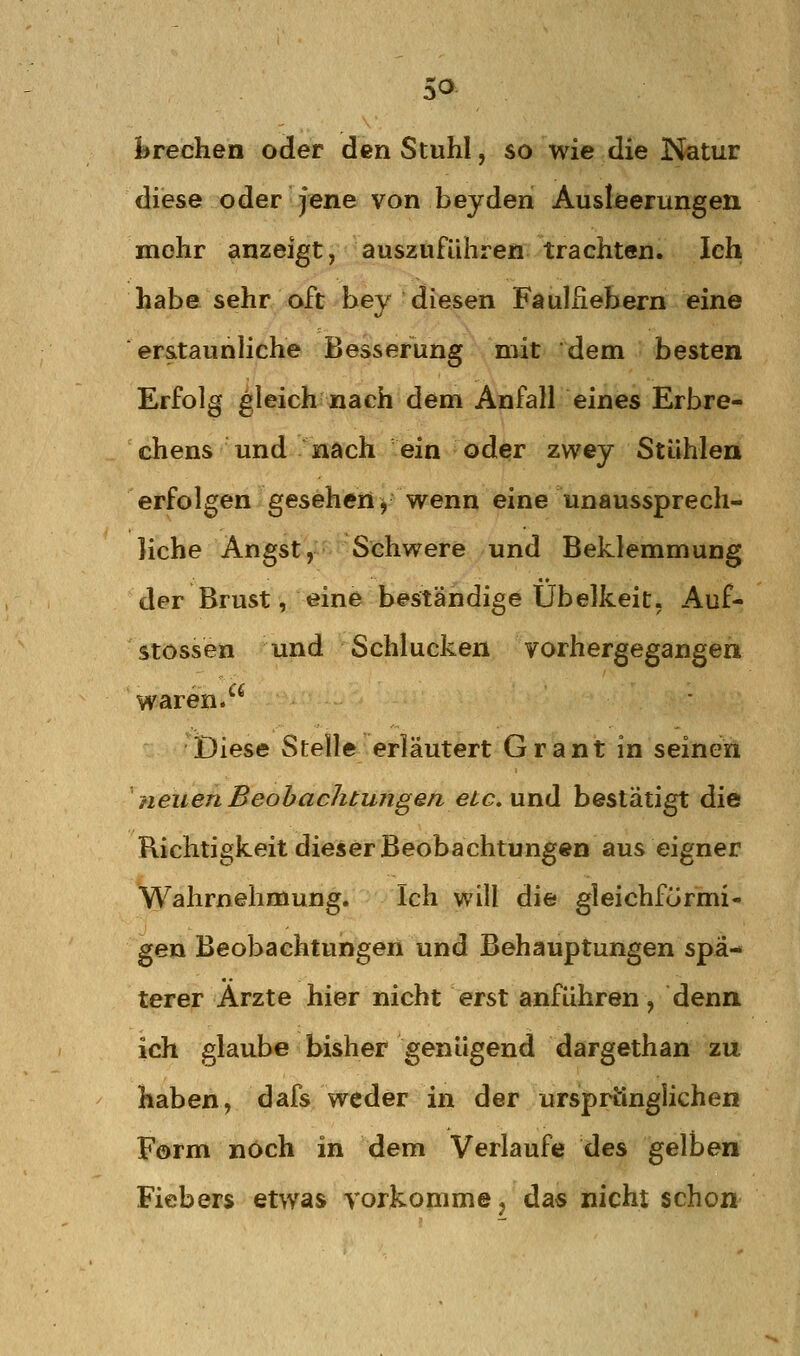 i»rechen oder den Stuhl, so wie die Natur diese oder jene von beyden Ausleerungen mehr anzeigt, auszuführen trachten. Ich habe sehr oft hey diesen Fdulhebern eine erstaunliche Besserung mit dem besten Erfolg gleich «ach dem Anfall eines Erbre- chens und nach ein oder zwey Stühlen erfolgen gesehen y wenn eine unaussprech- liche Angst, Schwere und Beklemmung der Brust, eine beständige Übelkeit, Auf- stossen und Schlucken vorhergegangen waren. Diese Stelle erläutert Grant in seinen neuen Beobachtungen eic, vxnH bestätigt die Richtigkeit dieser Beobachtungen aus eigner Wahrnehmung. Ich will die gleichförmi- gen Beobachtungen und Behauptungen spä- terer Arzte hier nicht erst anführen, denn ich glaube bisher genügend dargethan zu haben, dafs weder in der ursprtinglichen Form noch in dem Verlaufe des gelben Fiebers etwas vorkomme j das nicht schon