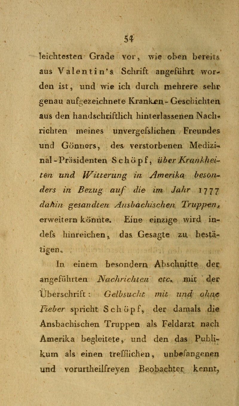 leichtesten Grade vor, wie oben bereits aus Valentin^s Schrift angeführt wor<« den ist, und wie ich durch mehrere sehr genau aufoezeichnete Krankten-Geschichten aus den handschrifthch hinterlassenen Nach* richten meines unvergefsUchen Freundes und Gönners, des verstorbenen Medizi«* nal - Präsidenten Schöpf, über Krankhei- teil und Witterung in. Amerika beson^ ders in Bezug auf die int Jahr IJI'J dahin gesandten Ansbachischen Trupp^en» erweitern köilinte. Eine einzige wird in- defs hinreichen j, das Gesagte za bestä- tigen^ In einem besondern Abschnitte dec angeführten I^achrichten etc. mit der Überschrift: Gelbsucht mit und ohne Fieber spricht Schöpf, der damals die Ansbachischen Truppen als Feldarzt nach Amerika begleitete, und den das PuhU- kum als einen trefFiichen, unbefangenen und vorurtheilfreyen Beobachter kennt,