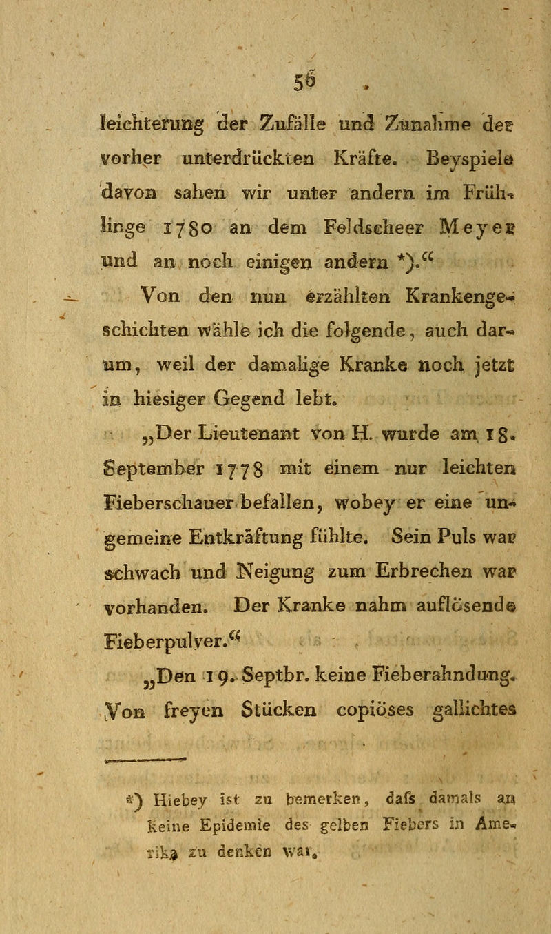 5Ö leichterung der Zufälle und Zunalime de? vorher unterdrückten Kräfte. Beyspiele davon sahen wir unter andern im Früh-« linge 1780 an dem Feldseheer Mejen und an noeh einigen andern *). Von den nun erzählten Krankenge-^ schichten wähle ich die folgende, auch dar-« um, weil der damalige Kranke noch jetzt in hiesiger Gegend lebt. 3^Der Lieutenant von H. wurde am ig, September 1778 ^^it einem nur leichten Fieberschauer befallen, wobey er eine un- gemeine Entkräftung fühlte. Sein Puls wai? schwach und Neigung zum Erbrechen war vorhanden. Der Kranke nahm auflösend© Fieberpul yer.^^ j^Den 19. Septbr. keine Fieberahndung, Von freyen Stücken copiöses gallichtes *) Hiebey ist zu bTemerken, dafs damals m Reine Epidemie des gelben Fiebers in Arne« Tik;* zu denken wai.