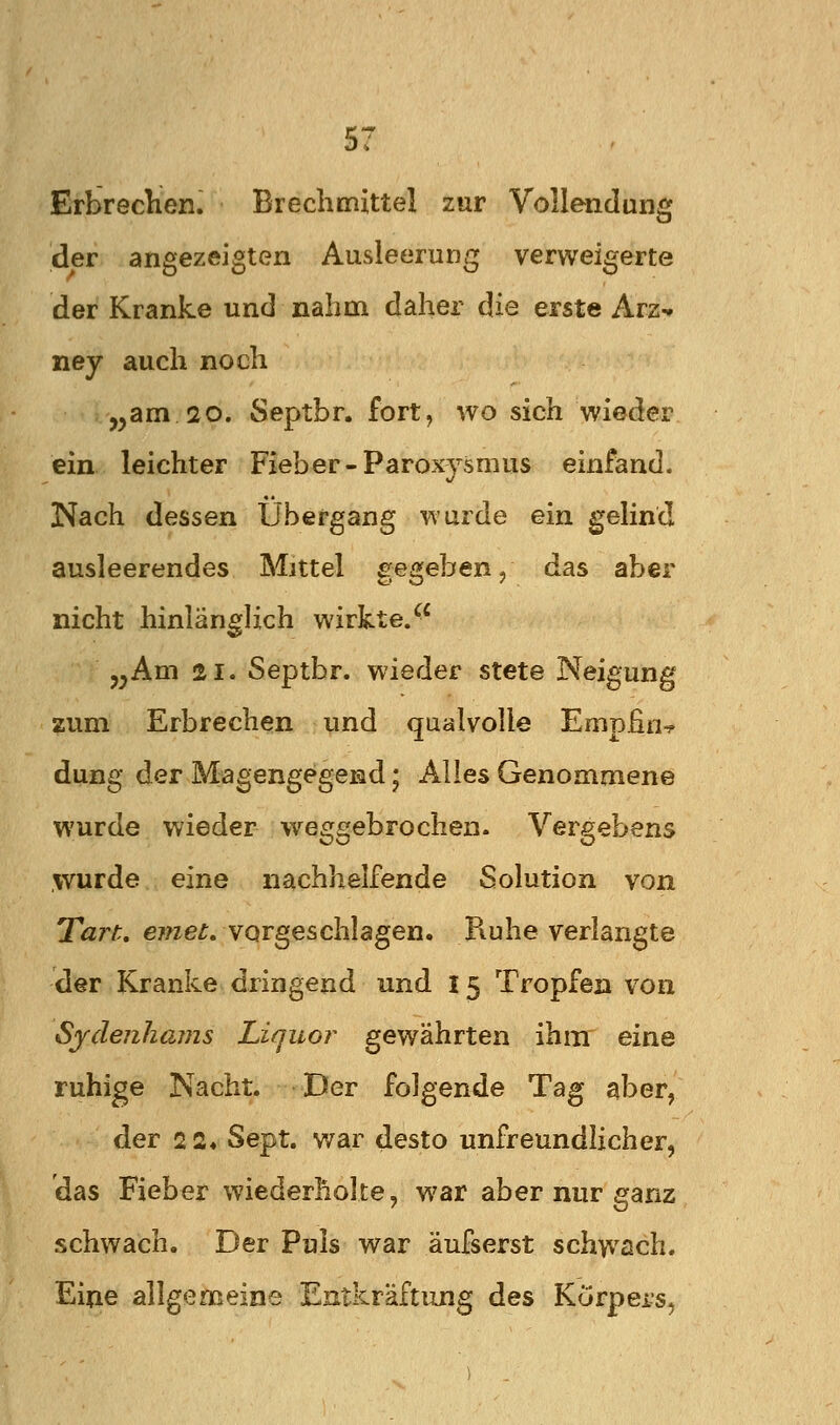 Erbreclien. Breclimittel zur Vollendung der angezeigten Ausleerung verweigerte der Kranke und nahm daher die erste Arz^ ney auch noch ,,am 20. Septbr. fort, wo sich wieder ein leichter Fieber-Paroxysmus einfand. Nach dessen Übergang wurde ein gelind ausleerendes Mittel gegeben/ das aber nicht hinlänglich wirkte. „Am 21. Septbr. wieder stete Neigung zum Erbrechen und qualvolle Empfin^ düng der Magengegend; Alles Genommene wurde wieder weggebrochen. Vergebens wurde eine nachhelfende Solution von Tart. e?we^. vorgeschlagen. Ruhe verlangte der Kranke dringend und l 5 Tropfen von Sjdenhams Liquor gewährten ihm eine ruhige Nacht. Der folgende Tag aber, der 2 2« Sept. war desto unfreundlicher, das Fieber wiederholte, war aber nur ganz schwach. Der Puls war äufserst schwach. Eine allgemeine Eatkräftung des Körpers,