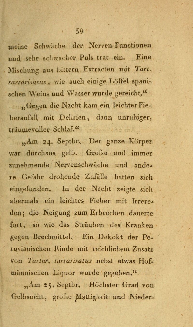 meine Schwäche der Nerven-Functionen und sehr schwacher Puls trat ein. Eine Mischung aus bittern Extr^cten mit Tan, tanarisatus s wie auch einige Löffel spani- schen Weins und Wasser wurde gereicht, „Gegen die Nacht kam ein leichter Fie- beranfall mit Delirien, dann unruhiger, träuuievaller Schlaf,- „Am 24. Seplbr,. Der ganze Körper war durchaus gelb. Grofse und immer zunehmende Nervenschwäche und ande- re Gefahr drohende Zufälle hatten sich eingefunden. In der Nacht zeigte sicli abermals ein leichtes Fieber mit Irrere- den ; die Neigung zum Erbrechen dauerte fort, so wie das Sträuben des Kranken gegen Brechmittel, Ein Dekokt der Pe« ruvianischen Rinde mit reichlichem Zusatz von Tartar, tartarisatus nebst etwas Hof- niännischen Liquor wurde gegeben, „Am 25, Septbr, Höchster Grad von Gelbsucht, grofse Mattigkeit und Nieder-