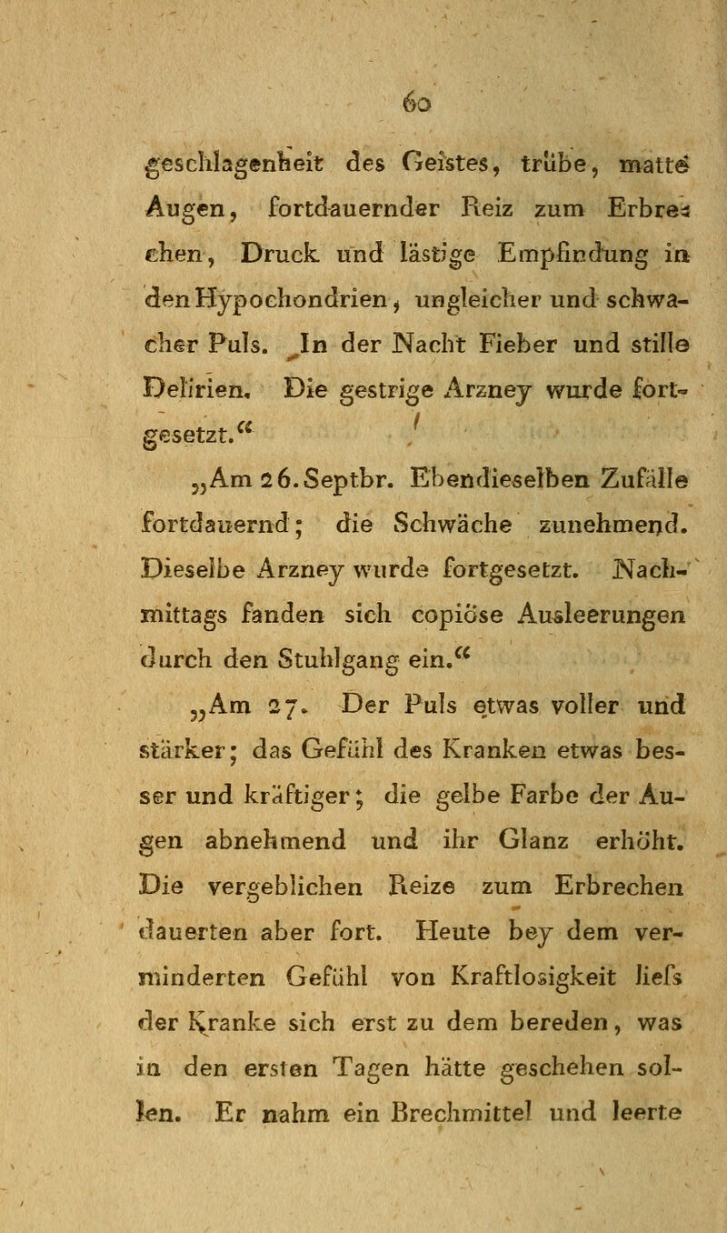 Beschlagenheit des Geistes, trübe, matt6 Augen, fortdauernder Reiz zum Erbre^ clien, Druck und lästige Empfindung in den Hypochondrien, ungleicher und schwa- cher Puls. ^In der Nacht Fieber und stille Delirien, Die gestrige Arzney wurde fort« gesetzt. 55Am sö.Septbr. Ebendieselben Zufälle fortdaiiernd; die Schwäche zunehmeijd. Dieselbe Arzney wurde fortgesetzt, Nach- mittags fanden sich copiöse Ausleerungen durch den Stuhlgang ein. 55Am 27» Der Puls etwas voller und stärker; das Gefühl des Kranken etwas bes- ser und kräftiger; die gelbe Farbe der Au- gen abnehmend und ihr Glanz erhöht. Die vergeblichen Reize zum Erbrechen dauerten aber fort. Heute bey dem ver- minderten Gefühl von Kraftlosigkeit liefs der lyranke sich erst zu dem bereden, was in den ersten Tagen hätte geschehen sol- len. Er nahm ein Brechmittel und leerte