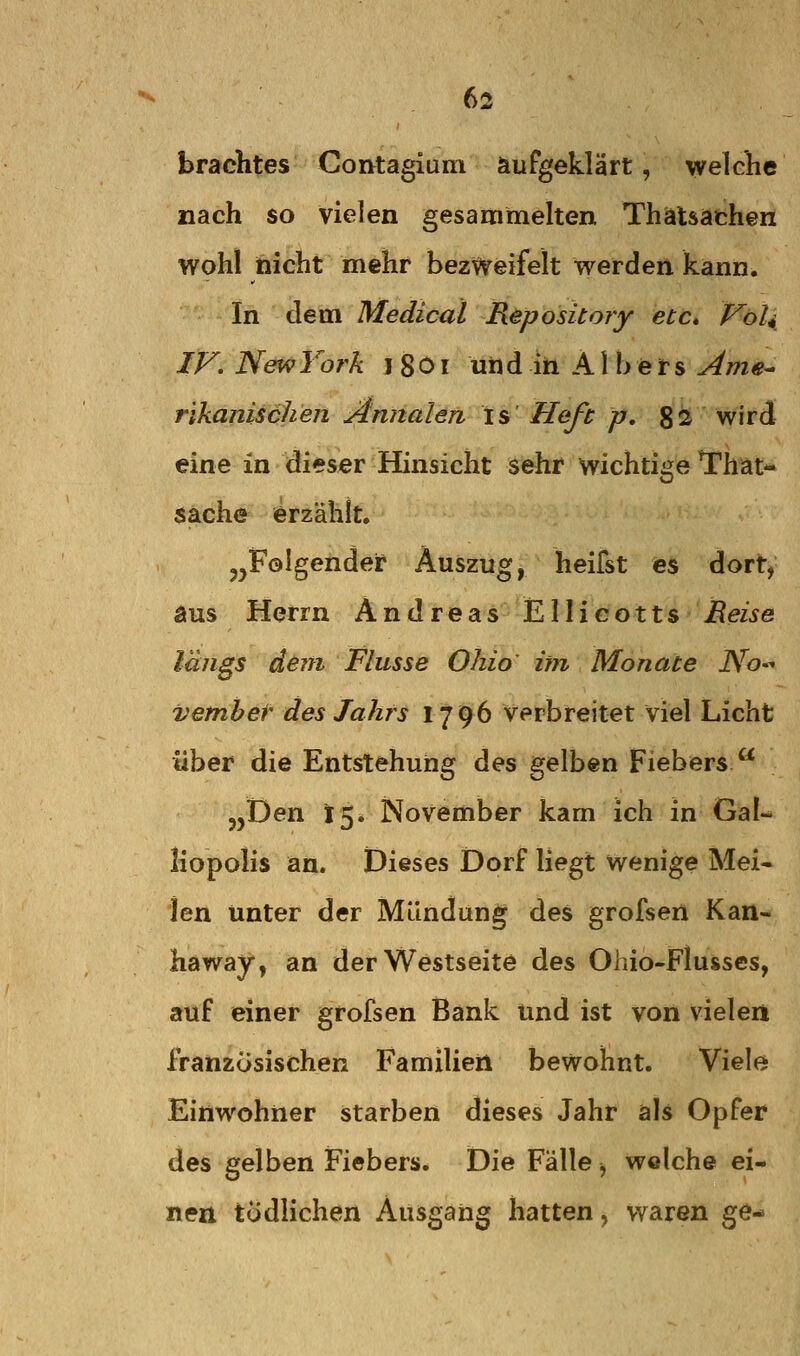 brachtes Contagium aufgeklärt, welche nach so vielen gesammelten Thatsacheil wohl nicht mehr bezweifelt werden kann. In dem Medicul Repository etc. VoU IV. New York j 8 01 un d in A1 b e r s Ame^ rlkanischen Ännalen is Heft p, 82 wird eine in dieser Hinsicht sehr wichtige That** Sache Erzählt. ^^Folgender Auszug, heifst es dort, aus Herrn Andreas Ellicotts Eeise längs dem Flusse Ohio im Monate No-^ vemhet' des Jahrs 1796 Verbreitet viel Licht über die Entstehung des gelben Fiebers  5jDen 15* November kam ich in Gal- liopolis an. Dieses Dorf liegt wenige Mei- len unter der Mündung des grofsen Kan- haway, an der Westseite des Ohio-Flusses, auf einer grofsen Bank und ist von vielen französischen Familien bewohnt. Viele Einwohner starben dieses Jahr als Opfer des gelben Fiebers. Die Fälle , welche ei- nen todlichen Ausgang hatten, v^aren ge-