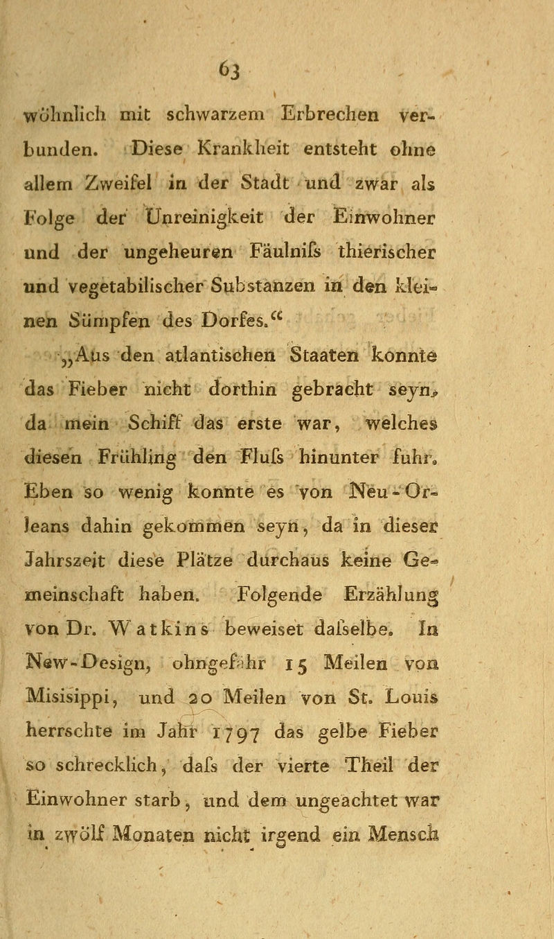 wolinlich mit schwarzem Erbrechen ver- bunden. Diese Krankheit entsteht ohne allem Zweifel in der Stadt und zwar als Folge der Unreinigkeit der Einwohner und der ungeheuren Fäulnifs thierischer und vegetabiHscher Substanzen in den klei- nen Sümpfen des Dorfes/^ „Aus den atlantischen Staaten konnte das Fieber nicht dorthin gebracht seyn> da mein Schiff das erste war, welches diesen Frühling den Flufs hinunter fuhr* Eben so wenig konnte es von Neu*Or- leans dahin gekommen seyii, da in dieser Jahrszeit diese Plätze durchaus keine Ge=« meinschaft haben. Folgende Erzählung von Dr. Watkins beweiset dafselbe. In New-Oesign, ohngef^ihr 15 Meilen von Misisippi, und 20 Meilen von St. Louis herrschte im Jahr 1797 das gelbe Fieber so schrecklich, dafs der vierte Theil der Einwohner starb, und dem ungeachtet war in zwölf Monaten nicht irgend ein Menscli