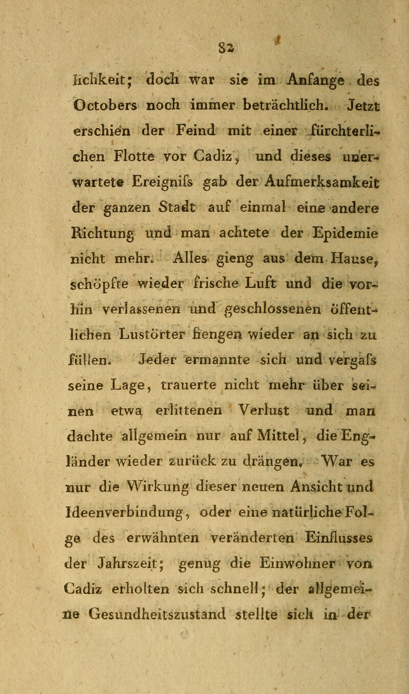 8a liclikeit; doch war sie im Anfange des Octobers noch immer beträchtlich. Jetzt erschien der Feind mit einer fürchterli- chen Flotte vor Cadizj und dieses uner- wartete Ereignifs gab der Aufmerksamkeit der ganzen Stadt auf einmal eine andere Richtung und man achtete der Epidemie nicht mehr» Alles gieng aus deto Hause^ schöpfte wieder frische Luft und die vor- hin verlassenen und geschlossenen Öffent- lichen Lustörter fiengen wieder an sich zu füllen. Jeder ermannte sich und vergafs seine Lage, trauerte nicht mehr über Jsei- nen etwa, erlittenen Verlust und man dachte allgemein nur auf Mittel, die Eng- länder wieder zurück zu drängen. War es nur die Wirkung dieser neuen Ansicht und Ideenverbindung^ oder eine natürliche Fol- ge des erwähnten veränderten Einflusses der Jahrszeit; genug die Einwohner von- Cadiz erholten sich schnell; der allgemei- ne Gesundheitszustand stellte sich in der