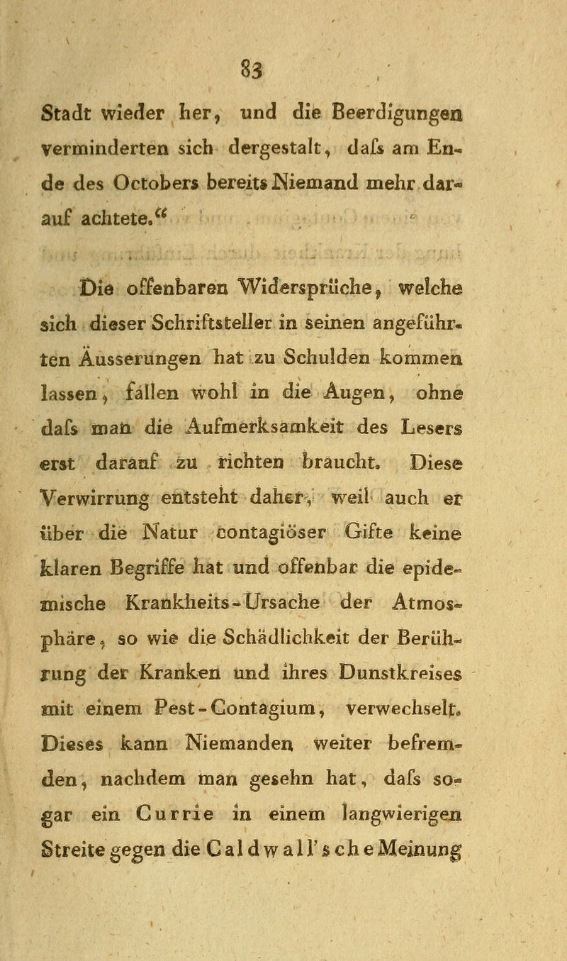 Stadt wieder her, und die Beerdigungen verminderten sich dergestalt, dafs am En- de des Octobers bereit» I^iemand mehr dar- auf achtete/* Die offenbaren Widersprüche, welche sich dieser Schriftsteller in seinen angeführ« ten Äusserungen hat zu Schulden kommen lassen, fällen wohl in die Augen, ohne dafs maii die Aufmerksamkeit des Lesers erst darauf zu richten braucht* Diese Verwirrung entsteht daher, weil auch er über die Natur contagiöser Gifte keine klaren Begriffe hat und offenbar die epide- mische Kranklieits-* Ursache der Atmos- phäre ^ so wie die Schädlichkeit der Berüh- rung der Kranken und ihres Dunstkreises mit einem Pest - Contagium, verwechselt» Dieses kann Niemanden weiter befrem- den, nachdem man gesehn hat, dafs so- gar ein Gurrie in einem langwierigen Streite gegen die CaldwalTsche Meinung