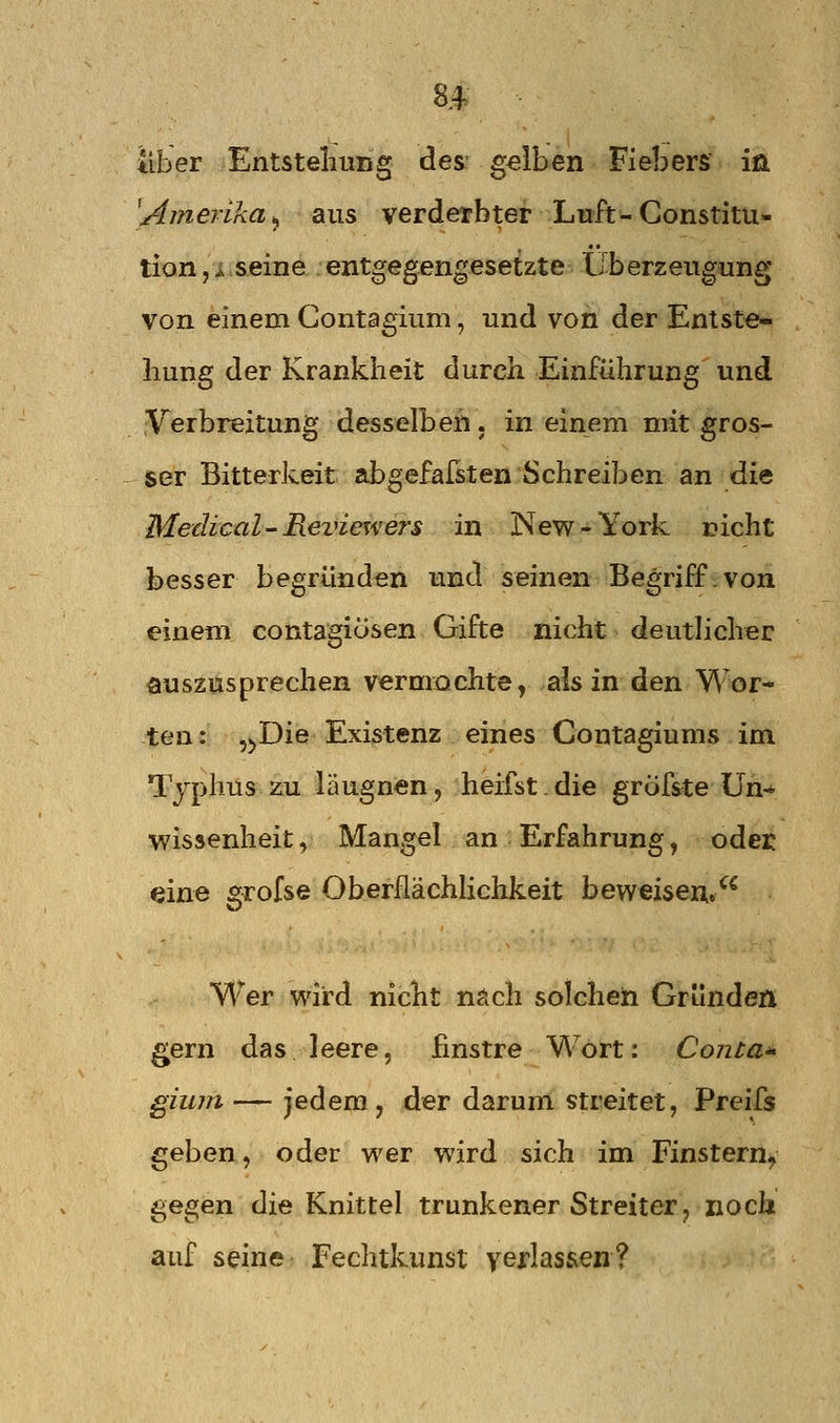 8^ liber Entstellung des: gelben Fiebers in [Amerika^ aus verderbter Luft-Constitu- tion, i seine entgegengesetzte Überzeugung von einem Contagium, und von der Entste- hung der Krankiieit durch Einführung und Verbreitung desselben, in einem mit gros- ser Bitterkeit 2ibgefafsten Schreiben an die Medical-Review ers in New-York rieht besser begründen und seinen Begriff.von einem contagiösen Gifte nicht deutlicher auszusprechen vermachte, als in den Wor- ten: ,^Die Existenz eines Contagiums im Typhus zu läugnen, heifst.die gröfste Un- wissenheit, Mangel an Erfahrung, oder eine grofse OberflächHchkeit beweisen, Wer wird nicht nach solchen Gründen gern das leere, finstre W^ort: Conta^ gium — jedem, der darum streitet, Preifs geben, oder wer wird sich im Finstern, gegen die Knittel trunkener Streiter, noch auf seine Fechtkunst veHas&en?
