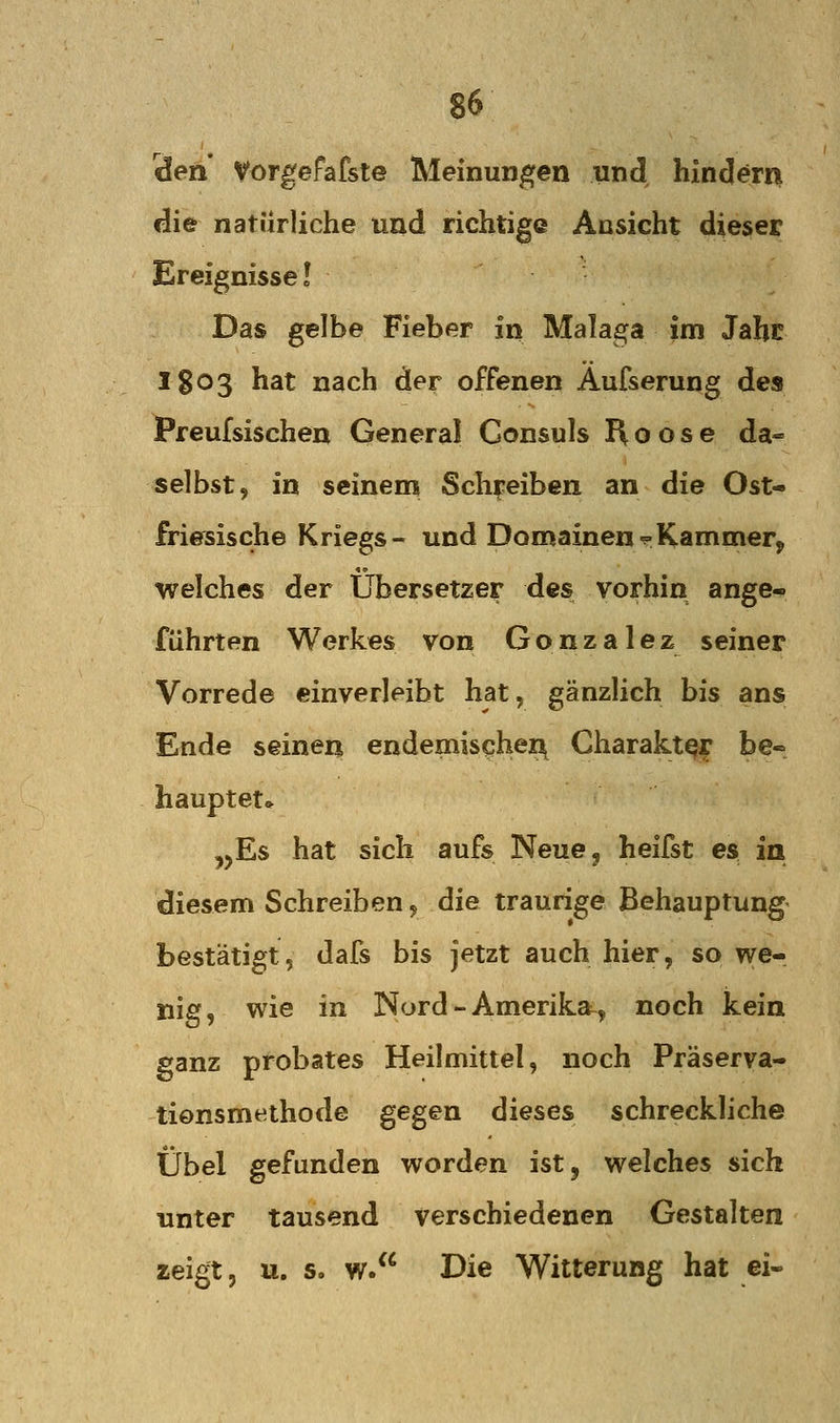 den Vorgefafste Meinungen und hindern die natürliche und richtige Ansicht dieser Ereignisse! Das gelbe Fieber in Malaga im Jabc 1803 hat nach der offenen Aufserung des Preufsischen General Consuls Roose da- selbst, in seinem Sch^^eiben an die Ost- friesische Kriegs- und Domainen'^Kammerj welches der Übersetzer des vorhin ange- führten Werkes von Gonzalez seiner Vorrede einverleibt hat, gänzlich bis ans Ende seinen endemischer^ Charakter be« hauptet* ,jEs hat sich aufs Neue^ heifst es in diesem Schreiben, die traurige Behauptung bestätigt, dafs bis jetzt auch hier, so we- nig, wie in Nord - Amerika^, noch kein ganz probates Heilmittel, noch Präserva- tionsmethode gegen dieses schreckliche Übel gefunden worden ist, welches sich unter tausend verschiedenen Gestalten zeigt, u. s. w. Die Witterung hat ei-
