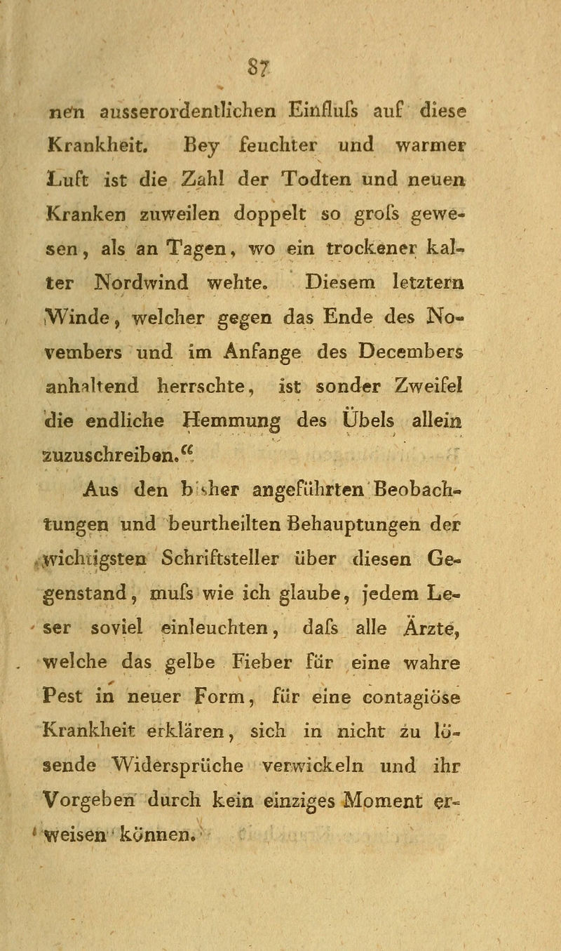 ncn ausserordentlichen Einflufs auf diese Krankheit. Bey feuchter und warmer Luft ist die Zahl der Todten und neuen Kranken zuweilen doppelt so grofs gewe- sen , als an Tagen, wo ein trockener kal- ter Nordwind wehte. Diesem letztem iWinde, welcher gegen das Ende des No- vembers und im Anfange des Decembers anhaltend herrschte, ist sonder Zweifel die endliche Hemmung des Übels allein zuzuschreiben/^. Aus den b sher angeführten Beobach- tungen und beurtheilten Behauptungen der .wichtigsten Schriftsteller über diesen Ge- genstand, mufs wie ich glaube, jedem Le- ser soviel einleuchten, dafs alle Arzte, welche das gelbe Fieber für eine wahre Pest in neuer Form, für eine contagiöse Krankheit erklären, sich in nicht zu lo- sende Widersprüche verwickeln und ihr Vorgeben durch kein einziges Moment ei- nweisen können.