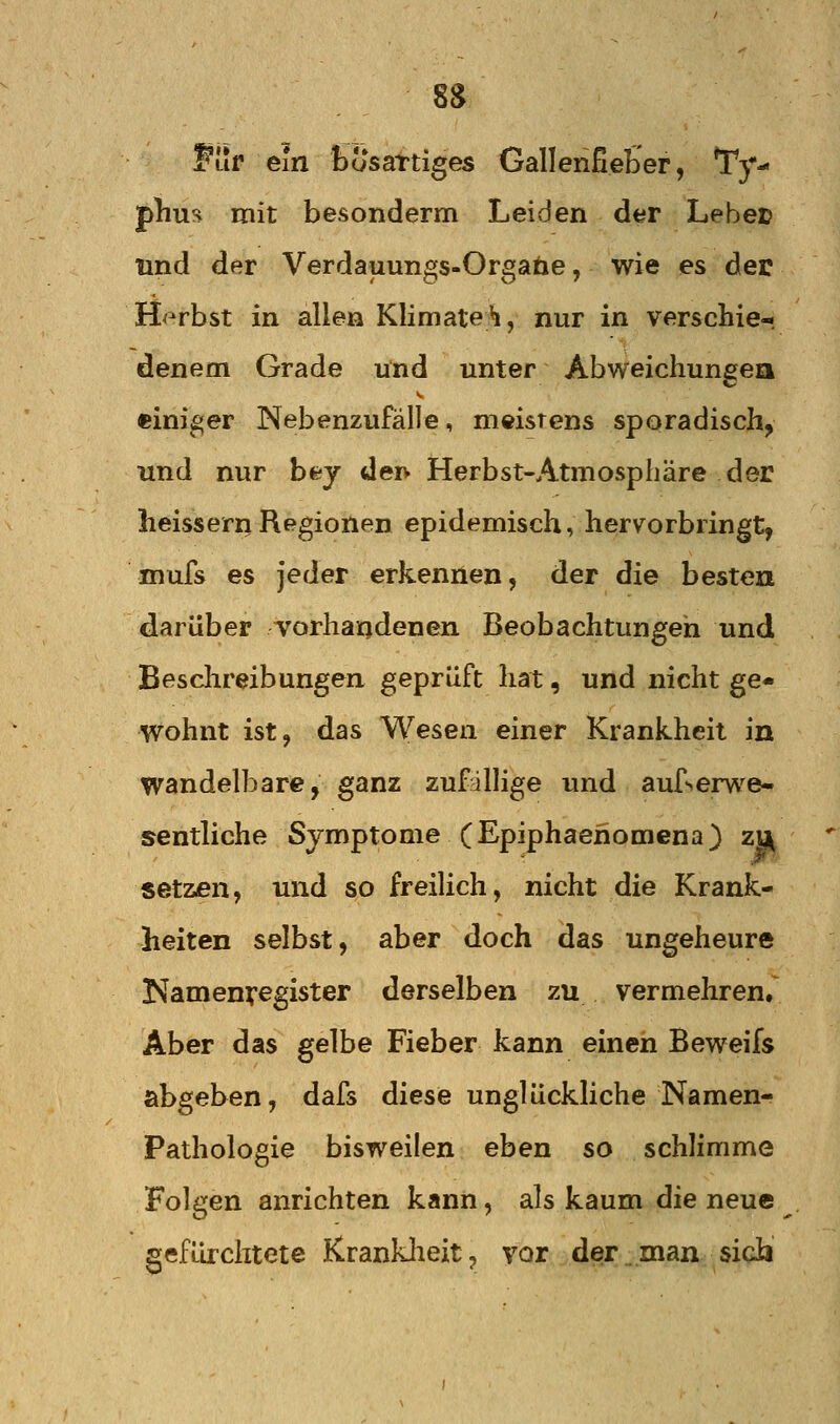 8S Fuf ein bösartiges Gallenfieb'er, Ty- phus mit besonderm Leiden der Lebet lind der Verdauungs-Orgabe, wie es der H<^rbst in allen Klimateh, nur in ver&chie-. denem Grade und unter Abweichungea einiger Nebenzufälle, meistens spQradisch, und nur bey deiv Herbst-Atmosphäre der heissernRegionen epidemisch, hervorbringt, mufs es jeder erkennen, der die besten darüber Torhandenen Beobachtungen und Beschreibungen geprüft hat, und nicht ge- wohnt ist, das Wesen einer Krankheit in wandelbare, ganz zufallige und auf^ervs^e- sentliche Symptome (Epiphaenomena) zu setzen, und so freiUch, nicht die Krank- heiten selbst, aber doch das ungeheure Namenregister derselben zu vermehren. Aber das gelbe Fieber kann einen Beweifs abgeben, dafs diese unglückliche Namen- Pathologie bisweilen eben so schlimme Folgen anrichten kann, als kaum die neue gefürclitete Kranklieit, vor der _ man sich