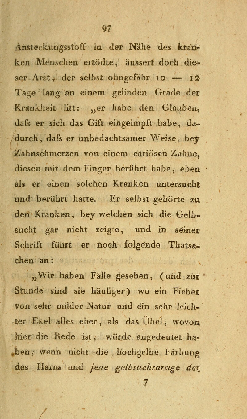 AnsteckungsstoFf in der Nahe des krän- ken Menschen ertödte, äussert doch die- ser Arzt y der selbst ohngefähr i o — IZ Tage lang an einem gelinden Grade der Krankheit litt: „er habe den Glauben, dafs er sich das Gift eingeimpft habe, da- /durch, dafs er unbedachtsamer Weise, bey Zahnschmerzen von einem caricisen Zahne, diesen mit dem Finger berührt habe, eben als er einen solchen Kranken untersucht und berührt hatte. Er selbst gehörte zu den Kranken, bej welchen sich die Gelb- sucht gar nicht zeigte, und in seiner Schrift führt er noch folgende Thatsa«. chen an: ^ „Wir haben Fälle gesehen, (und zur Stunde sind sie häufiger) wo ein Fieber von sehr milder Natur und ein sehr leich- ler Ekel alles eher, als das Übel, wovon hier die Rede ist, würde angedeutet ha* »ben, wenn nicht die hochgelbe Färbung des Harns und jene gelbsuchtanige der- 7