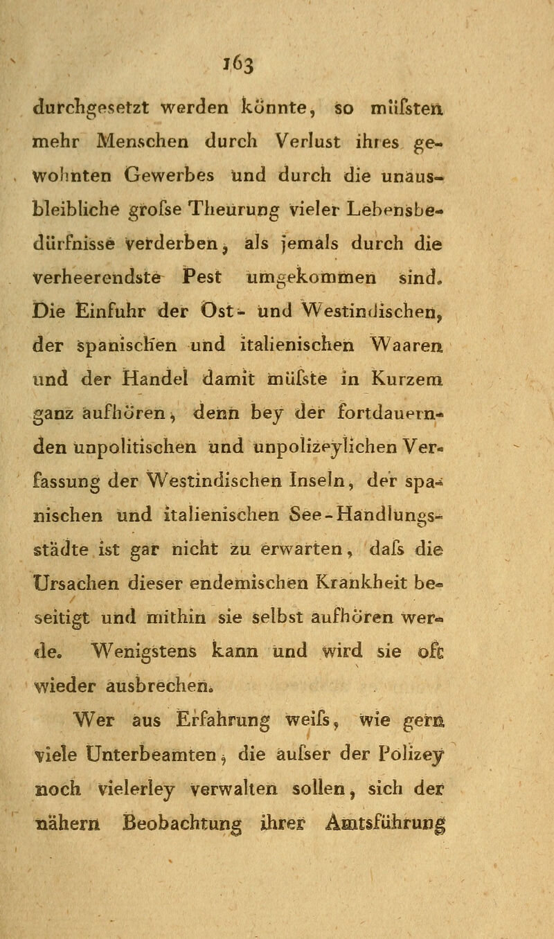 durchgesetzt werden konnte, so miifstea mehr Menschen durch Verlust ihres ge- wohnten Gewerbes und durch die unaus- bleibliche grofse Theürung vieler Lebensbe- dürfnisse verderben^ als jemals durch die verheerendste Pest umgekommen sind. Die Einfuhr der Ost- und Westindischen, der Spanischen und itahenischen Waaren und der Handel damit inüfste in Kurzem ganz aufhören^ dehii bey der fortdauern- den unpolitischen und unpolizeylichen Ver- fassung der Westindischen Inseln, der spa^ nischen und italienischen See-Handlungs- st'ädte ist gar nicht zu erwarten, dafs die Ursachen dieser endemischen Krankheit be- seitigt und mithin sie selbst aufhören Wer- de. Wenigstens kann und wird sie oft wieder ausbrechen^ Wer aus lErfahrung weifs^ wie gern viele ünterbeamten ^ die äufser der Polizey noch vielerley Verwalten sollen, sich der nähern Beobachtung ihrer Amtsführung